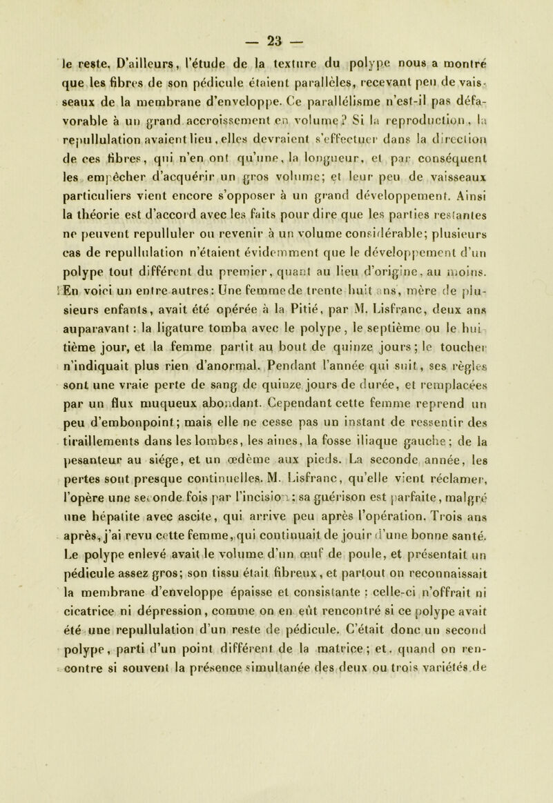 le reste. D’ailleurs, l’étude de la texture du polype nous a montré que les fibres de son pédicule étaient parallèles, recevant peu de vais- seaux de la membrane d’enveloppe. Ce parallélisme n est-il pas défa- vorable à un grand accroissement en volume? Si la reproduction, la repullulation avaient lieu , elles devraient s’effectuer dans la direction de ces fibres, qui n’en ont qu’une, la longueur, et par conséquent les empêcher d’acquérir un gros volume; et leur peu de vaisseaux particuliers vient encore s’opposer à un grand développement. Ainsi la théorie est d’accord avec les faits pour dire que les parties restantes ne peuvent repulluler ou revenir à un volume considérable; plusieurs cas de repullulation n’étaient évidemment que le développement d’un polype tout différent du premier, quant au lieu d’origine, au moins. 'En voici un entre autres: Une femmede trente huit ns, mère de plu- sieurs enfants, avait été opérée à la Pitié, par M. Lisfranc, deux ans auparavant : la ligature tomba avec le polype, le septième ou le hui tième jour, et la femme partit au bout de quinze jours; le toucher n’indiquait plus rien d’anormal. Pendant l’année qui suit , scs règles sont une vraie perte de sang de quinze jours de durée, et remplacées par un flux muqueux abondant. Cependant cette femme reprend un peu d’embonpoint; mais elle ne cesse pas un instant de ressentir des tiraillements dans les lombes, les aines, la fosse iliaque gauche; de la pesanteur au siège, et un œdème aux pieds. La seconde année, les pertes sont presque continuelles. M. Lisfranc, qu’elle vient réclamer, l’opère une seconde fois par l’incision,; sa guérison est parfaite, malgré une hépatite avec ascite, qui arrive peu après l’opération. Trois ans après, j’ai revu cette femme, qui continuait de jouir d’une bonne santé. Le polype enlevé avait le volume d’un œuf de poule, et présentait un pédicule assez gros; son tissu était fibreux , et partout on reconnaissait la membrane d’enveloppe épaisse et consistante : celle-ci n’offrait ni cicatrice ni dépression, comme on en eût rencontré si ce polype avait été une repullulation d’un reste de pédicule. C’était donc un second polype, parti d’un point différent de la matrice; et. quand on ren- contre si souvent la présence simultanée des deux ou trois variétés de