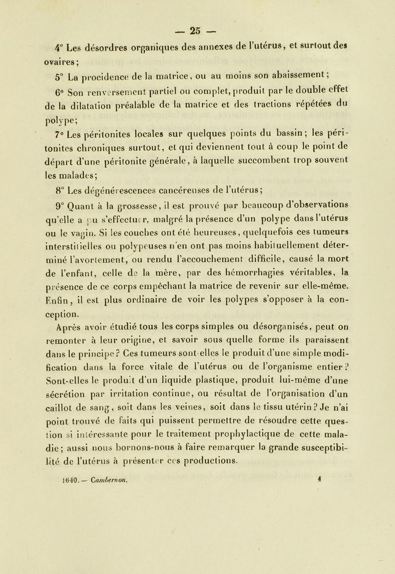 4° Les désordres organiques des annexes de l’utérus, et surtout des ovaires ; 5° La procidence de la matrice, ou au moins son abaissement; 6° Son renversement partiel ou complet, produit par le double effet de la dilatation préalable de la matrice et des tractions répétées du polype; 7° Les péritonites locales sur quelques points du bassin; les péri- tonites chroniques surtout, et qui deviennent tout à coup le point de départ d’une péritonite générale, à iaquelle succombent trop souvent les malades ; 8° Les dégénérescences cancéreuses de l’utérus; 9° Quant à la grossesse, il est prouvé par beaucoup d’observations qu’elle a ru s’effectuer, malgré la présence d’un polype dans l’utérus ou le vagin. Si les couches ont été heureuses, quelquefois ces tumeurs interstitielles ou polypeuses n'en ont pas moins habituellement déter- miné l’avortement, ou rendu l’accouchement difficile, causé la mort de l’enfant, celle de la mère, par des hémorrhagies véritables, la présence de ce corps empêchant la matrice de revenir sur elle-même. Enfin, il est plus ordinaire de voir les polypes s’opposer à la con- ception. Après avoir étudié tous les corps simples ou désorganisés, peut on remonter à leur origine, et savoir sous quelle forme ils paraissent dans le principe? Ces tumeurs sont elles le produit d’une simple modi- fication dans la force vitale de l’utérus ou de l’organisme entier ? Sont-elles le produit d’un liquide plastique, produit lui-même d’une sécrétion par irritation continue, ou résultat de l’organisation d’un caillot de sang, soit dans les veines, soit dans le tissu utérin ? Je n’ai point trouvé de faits qui puissent permettre de résoudre cette ques- tion si intéressante pour le traitement prophylactique de cette mala- die; aussi nous bornons-nous à faire remarquer la grande susceptibi- lité de l’utérus à présenter ces productions. HS-iO. — Ccuiibernon. i
