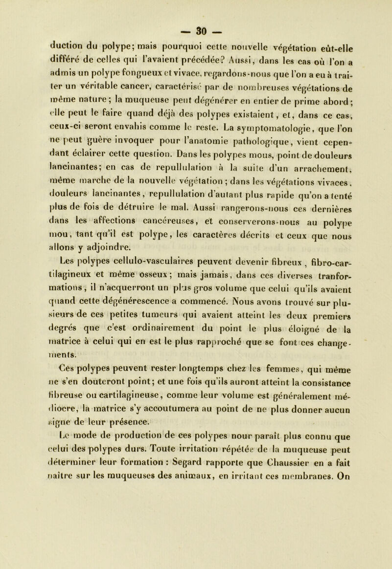 duction du polype; mais pourquoi cette nouvelle végétation eut-elle différé de celles qui l’avaient précédée? Aussi, dans les cas où l’on a admis un polype fongueux et vivace, regardons-nous que l’on a eu à trai- ter un véritable cancer, caractérisé par de nombreuses végétations de même nature; la muqueuse peut dégénérer en entier de prime abord; elle peut le faire quand déjà des polypes existaient, et, dans ce cas, ceux-ci seront envahis comme le reste. La symptomatologie, que l’on ne peut guère invoquer pour l’anatomie pathologique, vient cepen- dant éclairer cette question. Dans les polypes mous, point de douleurs lancinantes; en cas de repullulation à la suite d’un arrachement, même marche de la nouvelle végétation ; dans les végétations vivaces, douleurs lancinantes, repullulation d’autant plus rapide qu’on a tenté plus de fois de détruire le mal. Aussi rangerons-nous ces dernières dans les affections cancéreuses, et conserverons-nous au polype mou, tant qu’il est polype, les caractères décrits et ceux que nous allons y adjoindre. Les polypes cellulo-vasculaires peuvent devenir fibreux , fibro-car- tilagineux et même osseux; mais jamais, dans ces diverses tranfor- mations, il n'acquerront un plus gros volume que celui qu’ils avaient quand cette dégénérescence a commencé. Nous avons trouvé sur plu- sieurs de ces petites tumeurs qui avaient atteint les deux premiers degrés que c’est ordinairement du point le plus éloigné de la matrice à celui qui en est le plus rapproché que se font ces change- ments. €es polypes peuvent rester longtemps chez les femmes, qui même ne s’en douteront point; et une fois qu’ils auront atteint la consistance fibreuse ou cartilagineuse , comme leur volume est généralement mé- diocre, la matrice s’y accoutumera au point de ne plus donner aucun signe de leur présence. Le mode de production de ces polypes nour paraît plus connu que celui des polypes durs. Toute irritation répétée de la muqueuse peut déterminer leur formation : Segard rapporte que Chaussier en a fait naître sur les muqueuses des animaux, en irritant ces membranes. On