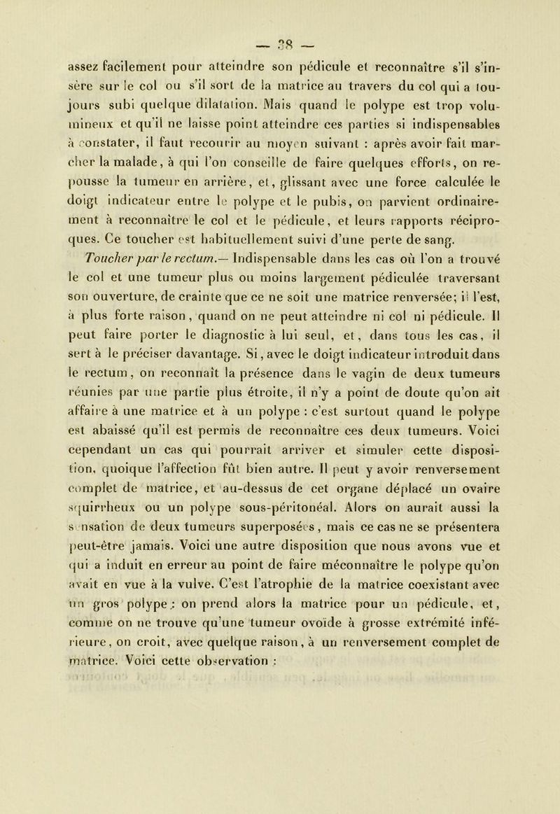 assez facilement pour atteindre son pédicule et reconnaître s’il s’in- sère sur !e col ou s’il sort de la matrice au travers du col qui a tou- jours subi quelque dilatation. Mais quand le polype est trop volu- mineux et qu i! ne laisse point atteindre ces parties si indispensables à constater, il faut recourir au moyen suivant : après avoir fait mar- cher la malade, à qui l’on conseille de faire quelques efforts, on re- pousse la tumeur en arrière, et, glissant avec une force calculée le doigt indicateur entre le polype et le pubis, on parvient ordinaire- ment à reconnaître le col et le pédicule, et leurs rapports récipro- ques. Ce toucher est habituellement suivi d’une perte de sang. Toucher par le rectum.— Indispensable dans les cas où l’on a trouvé le col et une tumeur plus ou moins largement pédiculée traversant son ouverture, de crainte que ce ne soit une matrice renversée; il l’est, a plus forte raison, quand on ne peut atteindre ni col ni pédicule. Il peut faire porter le diagnostic à lui seul, et, dans tous les cas, il sert à le préciser davantage. Si, avec le doigt indicateur introduit dans le rectum, on reconnaît la présence dans le vagin de deux tumeurs réunies par une par tie pins étroite, il n’y a point de doute qu’on ait affaire â une matrice et à un polype : c’est surtout quand le polype est abaissé qu’il est permis de reconnaître ces deux tumeurs. Voici cependant un cas qui pourrait arriver et simuler cette disposi- tion, quoique l’affection fût bien autre. Il peut y avoir renversement complet de matrice, et au-dessus de cet organe déplacé un ovaire squirrheux ou un polype sous-péritonéal. Alors on aurait aussi la s nsation de deux tumeurs superposées, mais ce cas ne se présentera peut-être jamais. Voici une autre disposition que nous avons vue et qui a induit en erreur au point de faire méconnaître le polype qu’on avait en vue à la vulve. C’est l’atrophie de la matrice coexistant avec un gros polype.: on prend alors la matrice pour un pédicule, et, comme on ne trouve qu’une tumeur ovoïde à grosse extrémité infé- rieure, on croit, avec quelque raison, à un renversement complet de matrice. Voici cette observation :