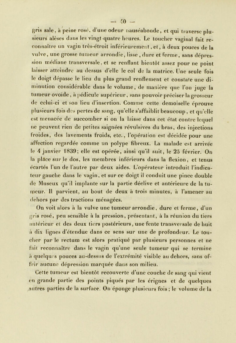 — *0 — fïris sale, à peine rosé, d’une odeur nauséabonde, et qui traverse plu- sieurs alèses dans les vingt-quatre heures. Le toucher vaginal fait re- connaître un vagin très-étroit inférieurement, et, à deux pouces de la vulve, une grosse tumeur arrondie, lisse , dure et ferme, sans dépres- sion médiane transversale, et se renflant bientôt assez pour ne point laisser atteindre au dessus d’elle le col de la matrice. Une seule fois le doigt dépasse le lieu du plus grand renflement et constate une di- minution considérable dans le volume, de manière que l’on juge la tumeur ovoïde, à pédicule supérieur, sans pouvoir préciser la grosseur de celui-ci et son lieu d’insertion. Comme cette demoiselle éprouve plusieurs fois des pertes de sang, qu’elle s’affaiblit beaucoup, et qu’elle est menacée de succomber si on la laisse dans cet état contre lequel ne peuvent rien de petites saignées révulsives du bras, des injections froides, des lavements froids, etc., l’opération est décidée pour une affection regardée comme un polype fibreux. La malade est arrivée le 4 janvier 1839; elle est opérée, ainsi qu’il suit, le 25 février. On la place sur le dos, les membres inférieurs dans la flexion, et tenus écartés l’un de l’autre par deux aides. L’opérateur introduit l’indica- teur gauche dans le vagin, et sur ce doigt il conduit une pince double de Museux qu’il implante sur la partie déelive et antérieure de la tu- meur. Il parvient, au bout de deux à trois minutes, à l’amener au dehors par des tractions ménagées. On voit alors à la vulve une tumeur arrondie, dure et ferme, d’un gris rosé, peu sensible à la pression, présentant, à la réunion du tiers antérieur et des deux tiers postérieurs, une fente transversale de huit à dix lignes d’étendue dans ce sens sur une de profondeur. Le tou- cher par le rectum est alors pratiqué par plusieurs personnes et ne fait reconnaître dans le vagin qu’une seule tumeur qui se termine à quelques pouces au-dessus de l’extrémité visible au dehors, sans of- frir aucune dépression marquée dans son milieu. Cette tumeur est bientôt recouverte d’une couche de sang qui vient en grande partie des points piqués par les érignes et de quelques autres parties de la surface. On éponge plusieurs fois; le volume de la