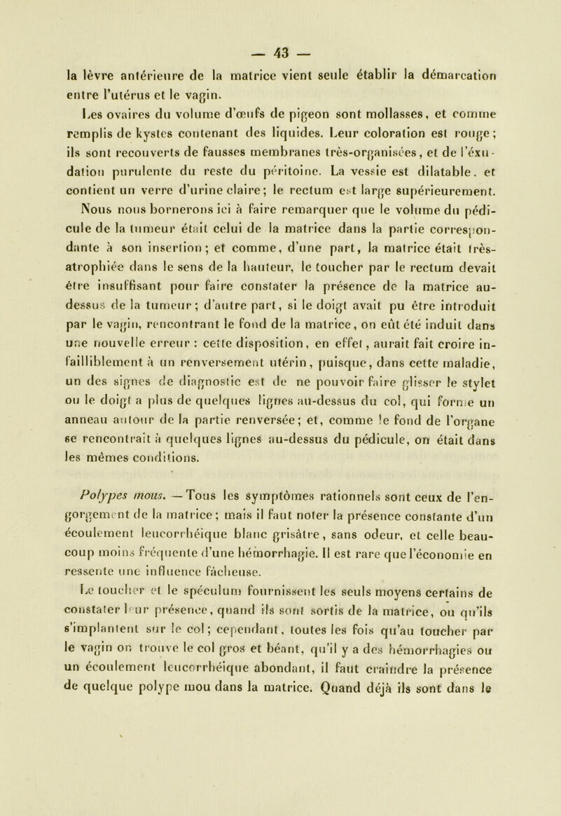 la lèvre antérieure de la matrice vient seule établir la démarcation entre l’utérus et le vagin. Les ovaires du volume d’œufs de pigeon sont mollasses, et comme remplis de kystes contenant des liquides. Leur coloration est rouge; ils sont recouverts de fausses membranes très-organisées, et de l’éxu- datiou purulente du reste du péritoine. La vessie est dilatable, et contient un verre d’urine claire ; le rectum est large supérieurement. Nous nous bornerons ici à faire remarquer que le volume du pédi- cule de la tumeur était celui de la matrice dans la partie correspon- dante à son insertion; et comme, d’une part, la matrice était très- atrophiée dans le sens de la hauteur, le toucher par le rectum devait être insuffisant pour faire constater la présence de la matrice au- dessus de la tumeur; d’autre part, si le doigt avait pu être introduit par le vagin, rencontrant le fond de la matrice, on eût été induit dans une nouvelle erreur : cette disposition, en effet, aurait fait croire in- failliblement à un renversement utérin, puisque, dans cette maladie, un des signes de diagnostic est de ne pouvoir faire glisser le stylet ou le doigt a plus de quelques lignes au-dessus du col, qui forme un anneau autour de la partie renversée; et, comme !e fond de l’organe 6e rencontrait à quelques lignes au-dessus du pédicule, on était dans les mêmes conditions. Polypes mous. —Tous les symptômes rationnels sont ceux de l’en- gorgemtnt de la matrice; mais il faut noter la présence constante d’un écoulement leucorrhéique blanc grisâtre, sans odeur, et celle beau- coup moins fréquente d’une hémorrhagie. Il est rare que l’économie en ressente une influence fâcheuse. Le toucher et le spéculum fournissent les seuls moyens certains de constater 1 ur présence, quand ils sont sortis de la matrice, ou qu’ils s’implantent sur le col; cependant, toutes les fois qu’au toucher par le vagin or. trouve le col gros et béant, qu’il y a des hémorrhagies ou un écoulement leucorrhéique abondant, il faut craindre la présence de quelque polype mou dans la matrice. Quand déjà ils sont dans le