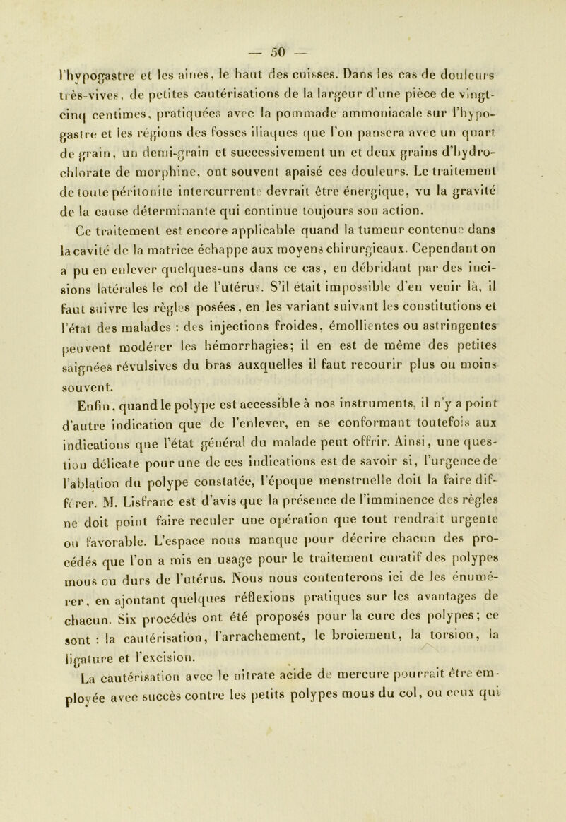 l'hypogastre et les aines, le haut ries cuisses. Dans les cas de douleurs très-vives, de petites cautérisations de la largeur d’une pièce de vingt- cinq centimes, pratiquées avec la pommade ammoniacale sur l’bypo- gaslre et les régions des fosses iliaques que l’on pansera avec un quart de grain, un demi-grain et successivement un et deux grains d’bydro- chlorate de morphine, ont souvent apaisé ces douleurs. Le traitement de toute péritonite intercurrente devrait être énergique, vu la gravité de la cause déterminante qui continue toujours son action. Ce traitement est encore applicable quand la tumeur contenue dans la cavité de la matrice échappe aux moyens chirurgicaux. Cependant on a pu en enlever quelques-uns dans ce cas, en débridant par des inci- sions latérales le col de l’utérus. S’il était impossible d’en venir là, il faut suivre les règles posées, en les variant suivant les constitutions et l’état des malades : des injections froides, émollientes ou astringentes peuvent modérer les hémorrhagies; il en est de même des petites saignées révulsives du bras auxquelles il faut recourir plus ou moins souvent. Enfin, quand le polype est accessible à nos instruments, il n’y a point d’autre indication que de l’enlever, en se conformant toutefois aux indications que l’état général du malade peut offrir. Ainsi, une ques- tion délicate pour une de ces indications est de savoir si, l’urgence de l’ablation du polype constatée, l’époque menstruelle doit la faire dif- férer. M. Lisfranc est d’avis que la présence de l’imminence des règles ne doit point faire reculer une opération que tout rendrait urgente ou favorable. L’espace nous manque pour décrire chacun des pro- cédés que l’on a mis en usage pour le traitement curatif des polypes mous ou durs de l’utérus. Nous nous contenterons ici de les énumé- rer, en ajoutant quelques réflexions pratiques sur les avantages de chacun. Six procédés ont été proposés pour la cure des polypes; ce sont : la cautérisation, l’arrachement, le broiement, la torsion, la ligature et l’excision. La cautérisation avec le nitrate acide de mercure pourrait être em- ployée avec succès contre les petits polypes mous du col, ou ceux qui