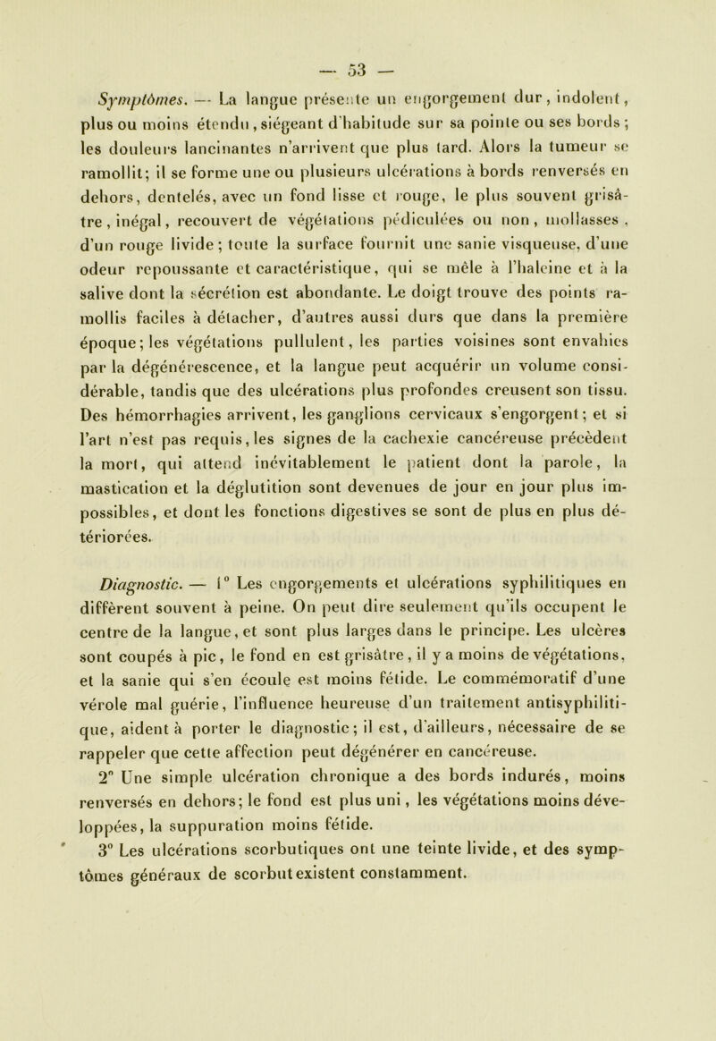 Symptômes. — La langue présente un engorgement dur, indolent, plus ou moins étendu , siégeant d habitude sur sa pointe ou ses bords ; les douleurs lancinantes n’arrivent que plus tard. Alors la tumeur se ramollit; il se forme une ou plusieurs ulcérations à bords renversés en dehors, dentelés, avec un fond lisse et rouge, le plus souvent grisâ- tre, inégal, recouvert de végétations pédiculées ou non, mollasses, d’un rouge livide; toute la surface fournit une sanie visqueuse, d’une odeur repoussante et caractéristique, qui se mêle à l’baleine et à la salive dont la sécrétion est abondante. Le doigt trouve des points ra- mollis faciles à détacher, d’autres aussi durs que dans la première époque; les végétations pullulent, les parties voisines sont envahies par la dégénérescence, et la langue peut acquérir un volume consi- dérable, tandis que des ulcérations plus profondes creusent son tissu. Des hémorrhagies arrivent, les ganglions cervicaux s’engorgent; et si l’art n’est pas requis, les signes de la cachexie cancéreuse précèdent la mort, qui attend inévitablement le patient dont la parole, la mastication et la déglutition sont devenues de jour en jour plus im- possibles, et dont les fonctions digestives se sont de plus en plus dé- tériorées. Diagnostic. — 1° Les engorgements et ulcérations syphilitiques en diffèrent souvent à peine. On peut dire seulement qu’ils occupent le centre de la langue, et sont plus larges dans le principe. Les ulcères sont coupés à pic, le fond en est grisâtre , il y a moins de végétations, et la sanie qui s’en écoule est moins fétide. Le commémoratif d’une vérole mal guérie, l’influence heureuse d’un traitement antisyphiliti- que, aident à porter le diagnostic; il est, d'ailleurs, nécessaire de se rappeler que cette affection peut dégénérer en cancéreuse. 2° Une simple ulcération chronique a des bords indurés, moins renversés en dehors; le fond est plus uni, les végétations moins déve- loppées, la suppuration moins fétide. 3° Les ulcérations scorbutiques ont une teinte livide, et des symp- tômes généraux de scorbut existent constamment.