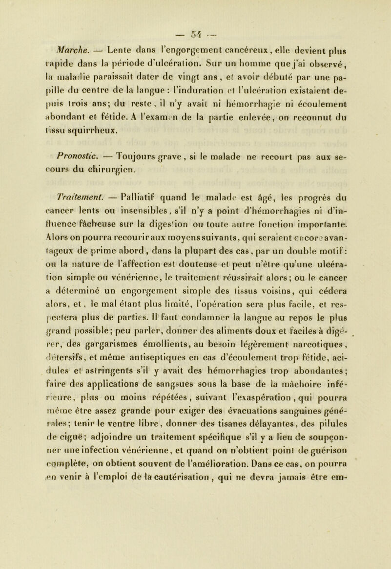 Marche. — Lente dans l’engorgement cancéreux, elle devient plus rapide dans la période d’ulcération. Sur un homme que j’ai observé, la maladie paraissait dater de vingt ans, et avoir débuté par une pa- pille du centre de la langue: l’induration et l’ulcération existaient de- puis trois ans; du reste, il n’y avait ni hémorrhagie ni écoulement abondant et fétide. A l’examen de la partie enlevée, on reconnut du tissu squirrheux. Pronostic. —1 oujours grave , si le malade ne recourt pas aux se- cours du chirurgien. Traitement. — Palliatif quand le malade est âgé, les progrès du cancer lents ou insensibles, s’il n’y a point d’hémorrhagies ni d’in- tluence fâcheuse sur la diges'ion ou toute autre fonction importante. Alors on pourra recouriraux moyenssuivanls, qui seraient encoreavan- tageux de prime abord, dans la plupart des cas, par un double motif: ou la nature de l’affection est douteuse et peut n’ètre qu’une ulcéra- tion simple ou vénérienne, le traitement réussirait alors; ou le cancer a déterminé un engorgement simple des (issus voisins, qui cédera alors, et, le mal étant plus limité, l’opération sera plus facile, et res- pectera plus de parties. 11 faut condamner la langue au repos le plus grand possible; peu parler, donner des aliments doux et faciles à digé- rer, des gargarismes émollients, au besoin légèrement narcotiques, détersifs, et même antiseptiques en cas d’écoulement trop fétide, aci- dulés et astringents s’il y avait des hémorrhagies trop abondantes; faire des applications de sangsues sous la base de la mâchoire infé- rieure, plus ou moins répétées , suivant l’exaspération , qui pourra môme être assez grande pour exiger des évacuations sanguines géné- rales; tenir le ventre libre, donner des tisanes délayantes, des pilules rie ciguë; adjoindre un traitement spécifique s’il y a lieu de soupçon- ner une infection vénérienne, et quand on n’obtient point de guérison complète, on obtient souvent de l’amélioration. Dans ce cas, on pourra en venir à l’emploi de la cautérisation , qui ne devra jamais être cm-