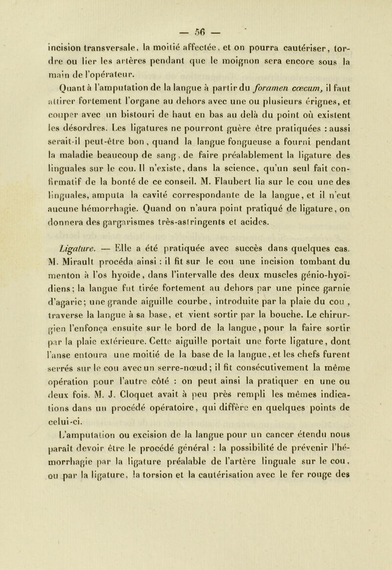 — 5fi — incision transversale, la moitié affectée, et on pourra cautériser, tor- dre ou lier les artères pendant cjue le moignon sera encore sous la main de l’opérateur. Quanta l’amputation de la langue à partir du foramen cæcum, il faut attirer fortement l’organe au dehors avec une ou plusieurs érignes, et couper avec un bistouri de haut en bas au delà du point où existent les désordres. Les ligatures ne pourront guère être pratiquées : aussi serait-il peut-être bon , quand la langue fongueuse a fourni pendant la maladie beaucoup de sang.de faire préalablement la ligature des linguales sur le cou. Il n’existe, dans la science, qu’un seul fait con- firmatif de la bonté de ce conseil. M. Flaubert lia sur le cou une des linguales, amputa la cavité correspondante de la langue, et il n’eut aucune hémorrhagie. Quand on n’aura point pratiqué de ligature, on donnera des gargarismes très-astringents et acides. Ligature. — Elle a été pratiquée avec succès dans quelques cas. M. Mirault procéda ainsi : il fit sur le cou une incision tombant du menton à l’os hyoïde, dans l’intervalle des deux muscles génio-hyoï- diens: la langue fut tirée fortement au dehors par une pince garnie d’agaric; une grande aiguille courbe, introduite par la plaie du cou , traverse la langue à sa base, et vient sortir par la bouche. Le chirur- gien l’enfonça ensuite sur le bord de la langue, pour la faire sortir par la plaie extérieure. Cette aiguille portait une forte ligature, dont l’anse entoura une moitié de la base de la langue, et les chefs furent serrés sur le cou avec un serre-nœud; il fit consécutivement la même opération pour l’autre côté : on peut ainsi la pratiquer en une ou deux fois. M. J. Cloquet avait à peu près rempli les mêmes indica- tions dans un procédé opératoire, qui diffère en quelques points de celui-ci. L’amputation ou excision de la langue pour un cancer étendu nous paraît devoir être le procédé général : la possibilité de prévenir l’hé- morrhagie par la ligature préalable de l’artère linguale sur le cou. ou par la ligature, la torsion et la cautérisation avec le fer rouge des