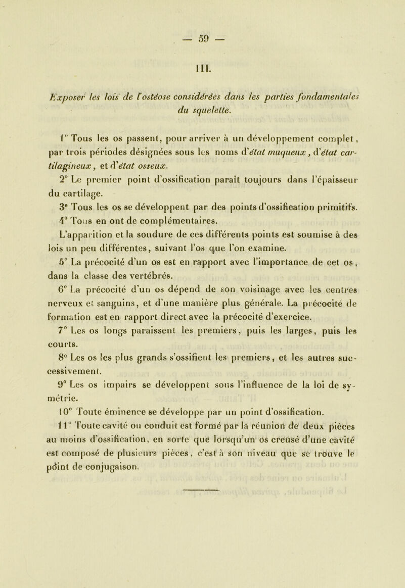 III. Exposer les lois de l'ostéose considérées dans les parties fondamentales du squelette. L’Tous les os passent, pour arriver à un développement complet, par trois périodes désignées sous les noms d'état muqueux, d'état car- tilagineux , et d'état osseux. 2° Le premier point d’ossification paraît toujours dans l’épaisseur du cartilage. 3° Tous les os se développent par des points d’ossification primitifs. 4° Tous en ont de complémentaires. L’apparition et la soudure de ces différents points est soumise à des lois un peu différentes, suivant l’os que l’on examine. 5° La précocité d’un os est en rapport avec l’importance de cet os, dans la classe des vertébrés. 6° La précocité d’un os dépend de son voisinage avec les centres nerveux et sanguins, et d’une manière plus générale. La précocité de formation est en rapport direct avec la précocité d’exercice. 7° Les os longs paraissent les premiers, puis les larges, puis les courts. 8° Les os les plus grands s’ossifient les premiers, et les autres suc- cessivement. 9° Les os impairs se développent sous l’influence de la loi de sy- métrie. 10° Toute éminence se développe par un point d’ossification. Il” Toute cavité ou conduit est formé par la réunion de deux pièces au moins d’ossification, en sorte que lorsqu’un os creusé d’une cavité est composé de plusieurs pièces, c’est à son niveau que se trouve le pdint de conjugaison.