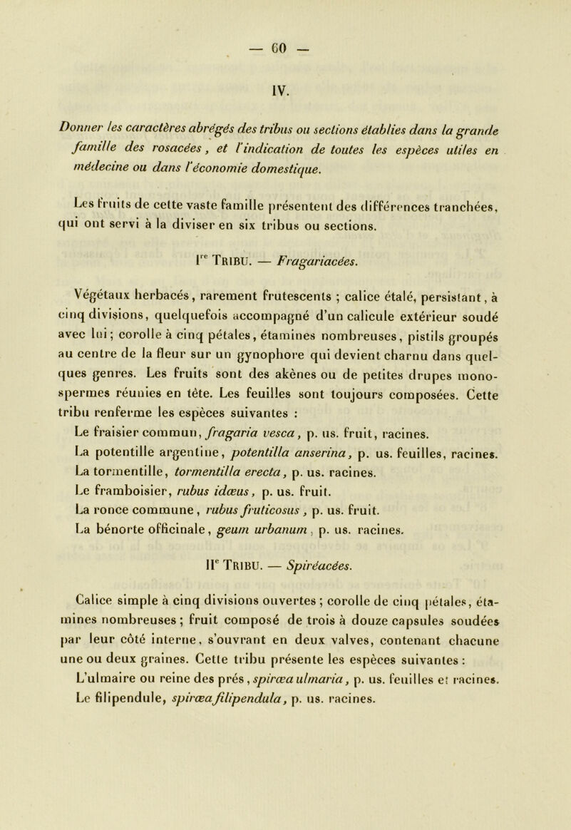 IV. Donner les caractères abrégés des tribus ou sections établies dans la grande famille des rosacées, et I indication de toutes les espèces utiles en médecine ou dans l'économie domestique. Les fruits de cette vaste famille présentent des différences tranchées, qui ont servi à la diviser en six tribus ou sections. I TRIBU. — Fragariacées. Végétaux herbacés, rarement frutescents ; calice étalé, persistant, à cinq divisions, quelquefois accompagné d’un calicule extérieur soudé avec lui; corolle à cinq pétales, étamines nombreuses, pistils groupés au centre de la fleur sur un gynophore qui devient charnu dans quel- ques genres. Les fruits sont des akènes ou de petites drupes mono- spermes réunies en tète. Les feuilles sont toujours composées. Cette tribu renferme les espèces suivantes : Le fraisier commun, fragaria vesca, p. us. fruit, racines. La potentille argentine, potentilla anserina, p. us. feuilles, racines. La torinentille, tormentiUa erecta, p. us. racines. Le framboisier, rubus idœus, p. us. fruit. La ronce commune, rubus fruticosus , p. us. fruit. La bénorte officinale, geum urbanum, p. us. racines. IIe Tribu. — Spiréacées. Calice simple à cinq divisions ouvertes ; corolle de cinq pétales, éta- mines nombreuses; fruit composé de trois à douze capsules soudées par leur côté interne, s’ouvrant en deux valves, contenant chacune une ou deux graines. Cette tribu présente les espèces suivantes : L’ulmaire ou reine des prés, spirœa ulmaria, p. us. feuilles et racines. Le filipendule, spirœaJilipendula, p. us. racines.
