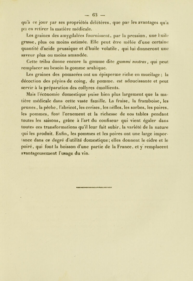 qu’à ce jour par ses propriétés délétères, que par les avantages qu’a pu en retirer la matière médicale. Les graines des amygdalées fournissent, par la pression, une huile grasse, plus ou moins estimée. Elle peut être mêlée d’une certaine quantité d’acide prussique et d’huile volatile , qui lui donneront une saveur plus ou moins amandée. Cette tribu donne encore la gomme dite gummi nostras, qui peut remplacer au besoin la gomme arabique. Les graines des pomacées ont un épisperme riche en mucilage ; la décoction des pépins de coing, de pomme, est adoucissante et peut servir à la préparation des collyres émollients. Mais l’économie domestique puise bien plus largement que la ma- tière médicale dans cette vaste famille. La fraise, la framboise, les prunes , la pêche, l’abricot, les cerises, les nèfles, les sorbes, les poires, les pommes, font l’ornement et la richesse de nos tables pendant toutes les saisons, grâce à l’art du confiseur qui vient égaler dans toutes ces transformations qu’il leur fait subir, la variété de la nature qui les produit. Enfin, les pommes et les poires ont une large impor- tance dans ce degré d’utilité domestique; elles donnent le cidre et le poiré, qui font la boisson d’une partie de la France, et y remplacent avantageusement l’usage du vin.
