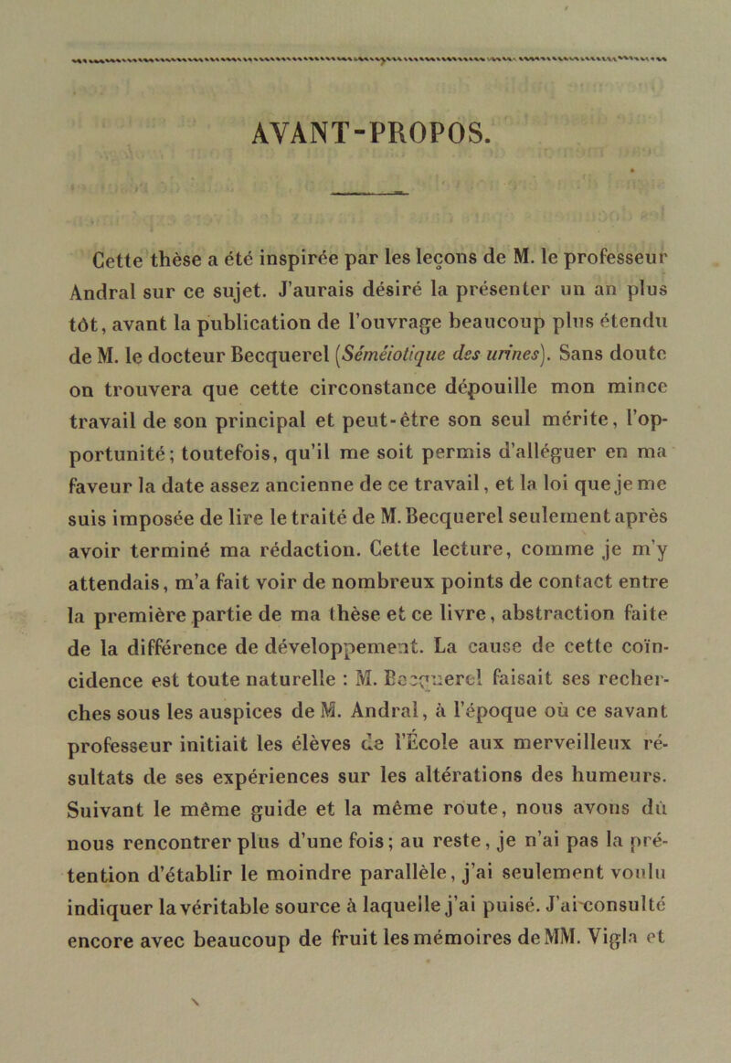 iWW^VW \\\\M\\«\\\kl\ '.WW AVANT-PROPOS. Cette thèse a été inspirée par les leçons de M. le professeur Andral sur ce sujet. J’aurais désiré la présenter un an plus tôt, avant la publication de l’ouvrage beaucoup plus étendu de M. le docteur Becquerel (Séméiotique des urines). Sans doute on trouvera que cette circonstance dépouille mon mince travail de son principal et peut-être son seul mérite, l’op- portunité; toutefois, qu’il me soit permis d’alléguer en ma faveur la date assez ancienne de ce travail, et la loi que je me suis imposée de lire le traité de M. Becquerel seulement après avoir terminé ma rédaction. Cette lecture, comme je m’y attendais, m’a fait voir de nombreux points de contact entre la première partie de ma thèse et ce livre, abstraction faite de la différence de développement. La cause de cette coïn- cidence est toute naturelle : M. Becquerel faisait ses recher- ches sous les auspices de M. Andral, à l’époque où ce savant professeur initiait les élèves de l’Ecole aux merveilleux ré- sultats de ses expériences sur les altérations des humeurs. Suivant le même guide et la même route, nous avons dû nous rencontrer plus d’une fois; au reste, je n’ai pas la pré- tention d’établir le moindre parallèle, j’ai seulement voulu indiquer la véritable source à laquelle j’ai puisé. J’arconsulté encore avec beaucoup de fruit les mémoires de MM. Vigla et