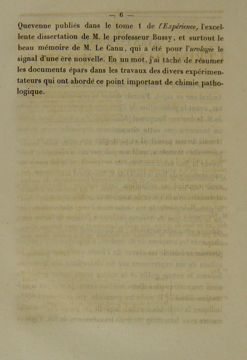 Quevenne publiés dans le tome 1 de l'Expérience, l’excel- lente dissertation de M. le professeur Bussy, et surtout le beau mémoire de M. Le Canu, qui a été pour \'urologie le signal d’une ère nouvelle. En un mot, j’ai tâché de résumer les documents épars dans les travaux des divers expérimen- tateurs qui ont abordé ce point important de chimie patho- logique. :f.‘ Otjv v ••y;. ..v; o lift !•••'' ‘'l.: j Jt î ‘ *'< 7 ' • f t*5 MH ’Ki i '•(. ,t.