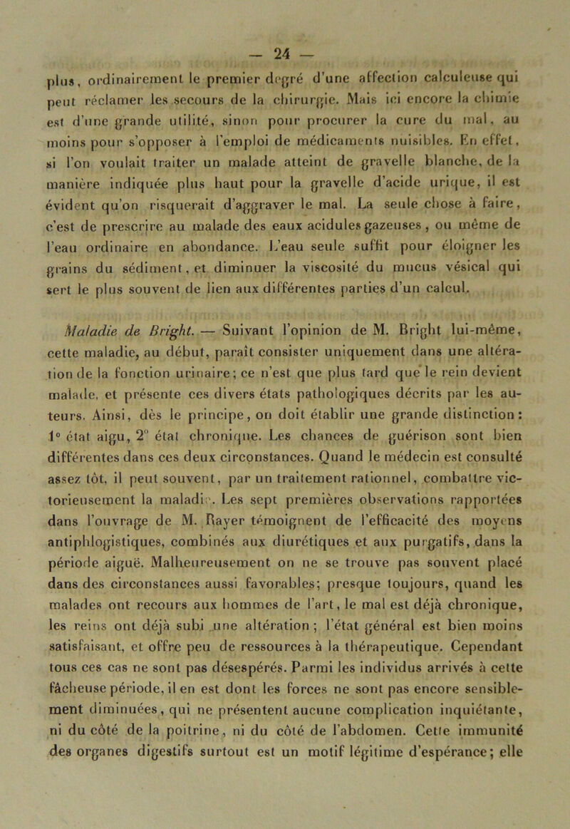 plus, ordinairement le premier degré d’une affection calculçuse qui peut réclamer les secours de la chirurgie. Mais ici encore la chimie est d’une grande utilité, sinon pour procurer la cure du mal, au moins pour s’opposer à l'emploi de médicaments nuisibles. Kn effet, si l’on voulait traiter un malade atteint de gravelle blanche, de la manière indiquée plus haut pour la gravelle d’acide urique, il est évident qu’on risquerait d’aggraver le mal. La seule chose à faire, c’est de prescrire au malade des eaux acidulés gazeuses, ou même de l’eau ordinaire en abondance. L’eau seule suffit pour éloigner les grains du sédiment, et diminuer la viscosité du mucus vésical qui sert le plus souvent de lien aux différentes parties d’un calcul. hlaladie de Bright. — Suivant l’opinion de M. Bright lui-même, cette maladie, au début, paraît consister uniquement dans une altéra- tion de la fonction urinaire; ce n’est que plus tard que le rein devient malade, et présente ces divers états pathologiques décrits par les au- teurs. Ainsi, dès le principe, on doit établir une grande distinction: 1° état aigu, 2° état chronique. Les chances de guérison sont bien différentes dans ces deux circonstances. Quand le médecin est consulté assez tôt, il peut souvent, par un traitement rationnel, combattre vic- torieusement la maladie. Les sept premières observations rapportées dans l’ouvrage de M. Rayer témoignent de l’efficacité des moyens antiphlogistiques, combinés aux diurétiques et aux purgatifs, dans la période aiguë. Malheureusement on ne se trouve pas souvent placé dans des circonstances aussi favorable_s; presque toujours, quand les malades ont recours aux hommes de l’art, le mal est déjà chronique, les reins ont déjà subi une altération ; l’état général est bien moins satisfaisant, et offre peu de ressources à la thérapeutique. Cependant tous ces cas ne sont pas désespérés. Parmi les individus arrivés à cette fâcheuse période, il en est dont les forces ne sont pas encore sensible- ment diminuées, qui ne présentent aucune complication inquiétante, ni du côté de la poitrine, ni du côté de l’abdomen. Celle immunité des organes digestifs surtout est un motif légitime d’espérance; elle