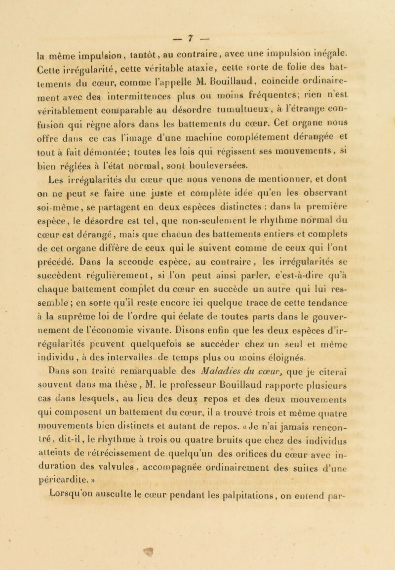 la même impulsion, tantôt, au contraire, avec une impulsion inégale. Cette irrégularité, cette véritable ataxie, cette ‘Oite de lolie des bat- tements du cœur, comme l’appelle M. Bouillaud, coïncide ordinaire- ment avec des intermittences plus ou moins fréquentes; rien n est véritablement comparable au désordre tumultueux, à 1 étrange con- fusion qui règne alors dans les battements du cœur. Cet organe nous offre dans ce cas l image d’une machine complètement dérangée et tout à fait démontée; toutes les lois qui régissent ses mouvements, si bien réglées à l’état normal, sont bouleversées. Les irrégularités du cœur que nous venons de mentionner, et dont on ne peut se faire une juste et complète idée qu’eu les observant soi-même, se partagent en deux espèces distinctes : dans la première espèce, le désordre est tel, que non-seulement le rhylhme normal du cœur est dérangé, mais que chacun des battements entiers et complets de cet organe diffère de ceux qui le suivent comme de ceux qui font précédé. Dans la seconde espèce, au contraire, les irrégularités se succèdent régulièrement, si l’on peut ainsi parler, c’est-à-dire qu’à chaque battement complet du cœur en succède un autre qui lui res- semble; en sorte qu’il reste encore ici quelque trace de cette tendance à la suprême loi de l’ordre qui éclate de toutes parts dans le gouver- nement de l’économie vivante. Disons enfin que les deux espèces d’ir- régularités peuvent quelquefois se succéder chez un seul et même individu, à des intervalles de temps plus ou moins éloignés. Dans son traité remarquable des Maladies du cœur, que je citerai souvenL dans ma thèse, M. le professeur Bouillaud rapporte plusieurs cas dans lesquels, au lieu des deux repos et des deux mouvements qui composent un battement du cœur, il a trouvé trois et même quatre mouvements bien distincts et autant de repos. «Je n’ai jamais rencon- tré, dit-il, le rhythme à trois ou quatre bruits que chez des individus atteints de rétrécissement de quelqu’un des orifices du cœur avec in- duration des valvules, accompagnée ordinairement des suites d’une péricardite. » Lorsqu on ausculte le cœur pendant les palpitations, on entend par-