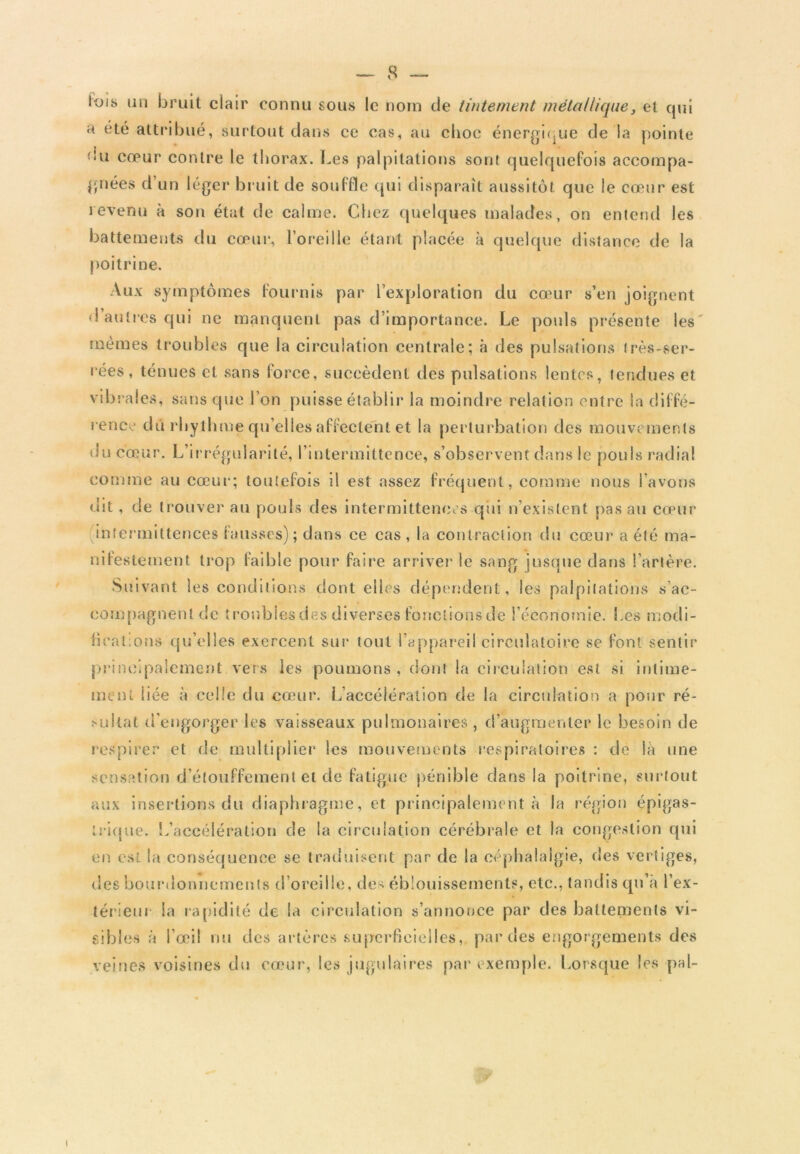 lois un bruit clair connu sous le nom de tintement métallique, et qui a été attribué, surtout dans ce cas, au choc énergique de la pointe f'u cœur contre le thorax. Les palpitations sont quelquefois accompa- gnées d’un léger bruit de souffle qui disparaît aussitôt que le cœur est revenu à son état de calme. Chez quelques malades, on entend les battements du cœur, l’oreille étant placée à quelque distance de la poitrine. Aux symptômes fournis par l’exploration du cœur s’en joignent d’autres qui ne manquent pas d’importance. Le pouls présente les mômes troubles que la circulation centrale; à des pulsations très-ser- rées, ténues et sans force, succèdent des pulsations lentes, tendues et vibrales, sans que l’on puisse établir la moindre relation entre la diffé- rence dû rbythme qu’elles affectent et la perturbation des mouvements du cœur. L’irrégularité, l’intermittence, s’observent dans le pouls radial comme au cœur; toutefois il est assez fréquent, comme nous l’avons (lit, de trouver au pouls des intermittences qui n’existent pas au cœur (intermittences fausses); dans ce cas, la contraction du cœur a été ma- nifestement trop faible pour faire arriver le sang jusque dans l’artère. Suivant les conditions dont elles dépendent, les palpitations s’ac- compagnent de troubles des diverses fonclionsde l’économie. Les modi- firat.ons qu’elles exercent sur tout l’appareil circulatoire se font sentir principalement vers les poumons , dont la circulation est si intime- ment liée à celle du cœur. L’accélération de la circulation a pour ré- sullat d’engorger les vaisseaux pulmonaires , d’augmenter le besoin de respirer et de multiplier les mouvements respiratoires : de la une sensation d’étouffement et de fatigue pénible dans la poitrine, surtout aux insertions du diaphragme, et principalement à la région épigas- trique. L’accélération de la circulation cérébrale et la congestion qui en est la conséquence se traduisent par de la céphalalgie, des vertiges, des bourdonnements d’oreille, des éblouissements, etc., tandis qu’a l'ex- térieur la rapidité de la circulation s’annonce par des battements vi- sibles à l’œil nu des artères superficielles,, par des engorgements des veines voisines du cœur, les jugulaires par exemple. Lorsque les pal- i