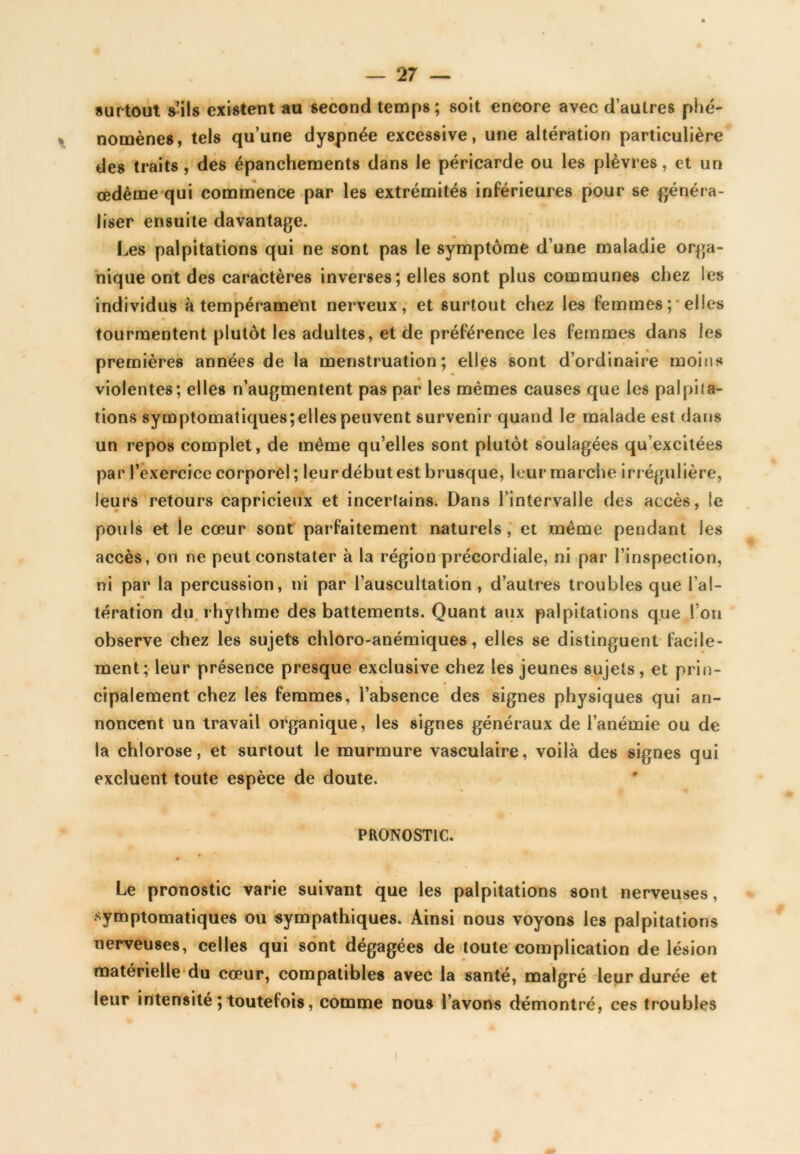 surtout s’ils existent au second temps; soit encore avec d’autres phé- nomènes, tels qu’une dyspnée excessive, une altération particulière des traits, des épanchements dans le péricarde ou les plèvres, et un œdème qui commence par les extrémités inférieures pour se généra- liser ensuite davantage. Les palpitations qui ne sont pas le symptôme d’une maladie orga- nique ont des caractères inverses; elles sont plus communes chez les individus à tempérament nerveux, et surtout chez les femmes; elles tourmentent plutôt les adultes, et de préférence les femmes dans les premières années de la menstruation; elles sont d’ordinaire moins violentes; elles n’augmentent pas par les mêmes causes que les palpita- tions symptomatiques; elles peuvent survenir quand le malade est dans un repos complet, de même qu’elles sont plutôt soulagées qu’excitées par l'exercice corporel; leur début est brusque, leur marche irrégulière, leurs retours capricieux et incertains. Dans l’intervalle des accès, le pouls et le cœur sont parfaitement naturels, et même pendant les accès, on ne peut constater à la région précordiale, ni par l’inspection, ni par la percussion, ni par l’auscultation , d’autres troubles que l’al- tération du rhythme des battements. Quant aux palpitations que I on observe chez les sujets chloro-anémiques, elles se distinguent facile- ment; leur présence presque exclusive chez les jeunes sujets, et prin- cipalement chez les femmes, l’absence des signes physiques qui an- noncent un travail organique, les signes généraux de l’anémie ou de la chlorose, et surtout le murmure vasculaire, voilà des signes qui excluent toute espèce de doute. PRONOSTIC. Le pronostic varie suivant que les palpitations sont nerveuses, symptomatiques ou sympathiques. Ainsi nous voyons les palpitations nerveuses, celles qui sont dégagées de toute complication de lésion matérielle du cœur, compatibles avec la santé, malgré leur durée et leur intensité ; toutefois, comme nous l’avons démontré, ces troubles