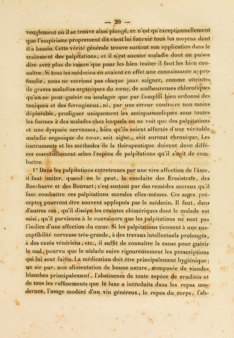 rendement où il sg trouve ainsi plonge, ce n est qu exceptionnellement que l’empirisme proprement dit vient lui fournir tous les moyens dont il a besoin. Cette vérité générale trouve surtout son application dans le traitement des palpitations, et il n’est aucune maladie dont on puisse dire avec plus de raison que pour les bien traiter il faut les bien con- naître. Si tous les médecins en avaient en effet une connaissance appro- fondie, nous ne verrions pas chaque jour saigner, comme atteintes de graves maladies organiques du cœur, de malheureuses chlorotiques qu’on ne peut guérir ou soulager que par l’emploi bien ordonné des toniques et des ferrugineux, ni, par une erreur contraire non moins déplorable, prodiguer uniquement les antispasmodiques sous toutes les formes à des malades chez lesquels on ne voit que des palpitations et une dyspnée nerveuses, bien qu’ils soient affectés d’une véritable maladie organique du cœur, soit aiguë, soit surtout chronique. Les instruments et les méthodes de la thérapeutique doivent donc diffé- rer essentiellement selon l’espèce de palpitations qu’il s’agit de com- battre. 1° Dans les palpitations entretenues par une vive affection de l’âme, il faut imiter, quand on le peut, la conduite des Érasistrate, des Boerhaave et des Bouvart; c’est surtout par des remèdes moraux qu’il faut combattre ces palpitations morales elles-mêmes. Ces sages pré- ceptesê pourront être souvent appliqués parle médecin. Il faut, dans d’autres cas , qu’il dissipe les craintes chimériques dont le malade est saisi, qu’il parvienne à le convaincre que les palpitations ne sont pas l’indice d’une affection du cœur. Si les palpitations tiennent à une sus- ceptibilité nerveuse très-grande, à des travaux intellectuels prolongés, à des excès vénériens, etc., il suffit de connaître la cause pour guérir le mal, pourvu que le malade suive rigoureusement les prescriptions qui lui sont faites. La médication doit être principalement hygiénique; Un air pur, une alimentation de bonne nature, composée de viandes blanches principalement, l’abstinence de toute espèce de crudités et de tous les raffinements que le luxe a introduits dans les repas mo- dernes., 1 usage modéré d un vin généreux, le repos du corps,, l’ab.-