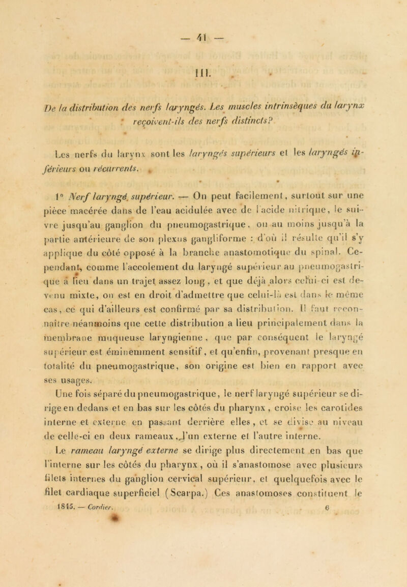 III. J)e la distribution des nerfs laryngés. Les muscles intrinsèques du larynx reçoivent-ils des nerfs distincts? Les nerfs du larynx sont les laryngés supérieurs et les laryngés in- férieurs ou récurrents. m • 1° Nerf laryngé, supérieur. — On peut facilement, surtout sur une pièce macérée dans de l’eau acidulée avec de I acide nitrique, le sui- vre jusqu’au ganglion du pneumogastrique, ou au moins jusqu’à la partie antérieure de son plexus gangliforme : doit i! résulte qu il s y applique du côté opposé à la branche anastomotique du spinal. Ce- pendant, comme l’accolement du laryngé supérieur au pneumogastri- que à Tieu dans un trajet assez long, et que déjà alors celui-ci est de- venu mixte, on est en droit d’admettre que celui-là est dan* le même cas, ce qui d’ailleurs est confirmé par sa distribution, li faut recon- naître néanmoins que cette distribution a lieu principalement dans la membrane muqueuse laryngienne , que par conséquent le laryngé supérieur est éminemment sensitif, et qu’enfin, provenant presque en totalité du pneumogastrique, son origine est bien en rapport avec ses usages. Une fois séparé du pneumogastrique, le nerf laryngé supérieur se di- rige en dedans et en bas sur les côtés du pharynx , croise les carotides interne et externe en passant dei'rière elles, et se divise au niveau de celle-ci en deux rameaux ,J’un externe et l’autre interne. Le rameau laryngé externe se dirige plus directement en bas que l inlerne sur les côtés du pharynx, où il s’anastomose avec plusieurs filets internes du ganglion cervical supérieur, et quelquefois avec le filet cardiaque superficiel (Scarpa.) Ces anastomoses constituent le 1SÎ5. — Confier. 6