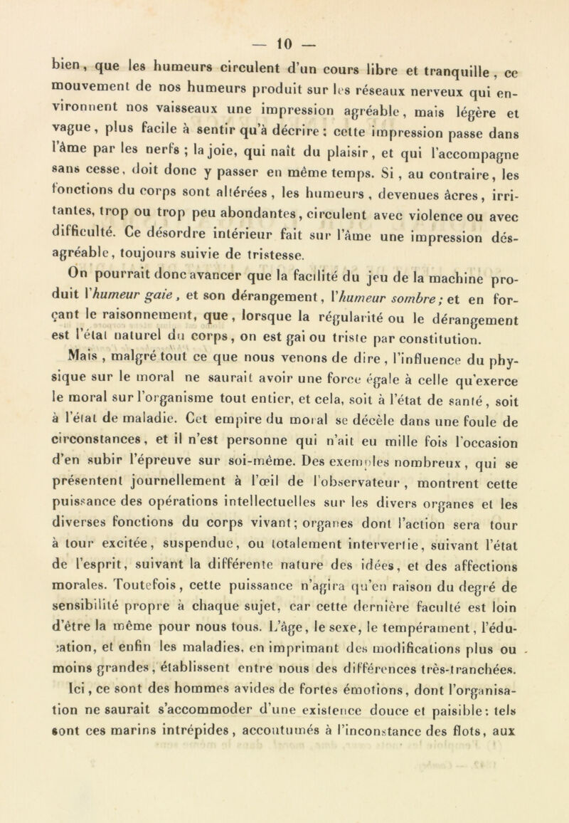 bien, que les humeurs circulent d’un cours libre et tranquille, ce mouvement de nos humeurs produit sur Ils réseaux nerveux qui en- vironnent nos vaisseaux une impression agréable, mais légère et vague, plus facile à sentir qu’à décrire: celte impression passe dans 1 àme par les nerfs ; la joie, qui naît du plaisir, et qui l’accompagne sans cesse, doit donc y passer en même temps. Si , au contraire, les tondions du corps sont allérées, les humeurs , devenues âcres, irri- tantes, trop ou trop peu abondantes, circulent avec violence ou avec difficulté. Ce désordre intérieur fait sur l’âme une impression dés- agréable, toujours suivie de tristesse. On pourrait donc avancer que la facdité du jeu de la machine pro- duit I humeur gaie , et son dérangement, 1 humeur sombre ; et en for- çant le raisonnement, que, lorsque la régularité ou le dérangement est l’étal naturel du corps, on est gai ou triste par constitution. Mais , malgré tout ce que nous venons de dire, l’influence du phy- sique sur le moral ne saurait avoir une force égale à celle qu’exerce le moral sur l’organisme tout entier, et cela, soit à l’état de santé, soit à l’état de maladie. Cet empire du moral se décèle dans une foule de circonstances, et il n’est personne qui n’ait eu mille fois l’occasion d’en subir l’épreuve sur soi-mème. Des exemples nombreux, qui se présentent journellement à l’œil de l’observateur, montrent cette puissance des opérations intellectuelles sur les divers organes et les diverses fonctions du corps vivant ; organes dont l’action sera tour à tour excitée, suspendue, ou totalement intervertie, suivant l’état de l’esprit, suivant la différente nature des idées, et des affections morales. Toutefois, cette puissance n’agira qu’en raison du degré de sensibilité propre à chaque sujet, car cette dernière faculté est loin d’ètre la même pour nous tous. L’âge, le sexe, le tempérament, rédu- ction, et enfin les maladies, en imprimant des modifications plus ou - moins grandes, établissent entre nous des différences très-tranchées. Ici , ce sont des hommes avides de fortes émotions, dont l’organisa- tion ne saurait s’accommoder d’une existence douce et paisible : tels sont ces marins intrépides, accoutumés à l’inconstance des flots, aux