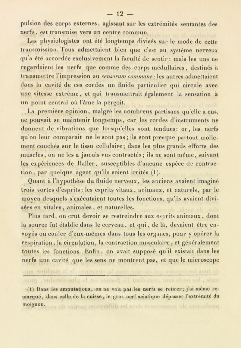 pulsion des corps externes, agissant sur les extrémités sentantes des nerfs, est transmise vers un centre commun. Les physiologistes ont été longtemps divisés sur le mode de cette transmission. Tous admettaient bien cjue c’est au système nerveux qu’a été accordée exclusivement la faculté de sentir: mais les uns ne regardaient les nerfs que comme des corps médullaires, destinés à transmettre l’impression au sensorum commune; les autres admettaient dans la cavité de ces cordes un fluide particulier qui circule avec une vitesse extrême, et qui transmettrait également la sensation à un point central où l’âme la perçoit. La première opinion, malgré les nombreux partisans qu’elle a eus, ne pouvait se maintenir longtemps, car les cordes d’instruments ne donnent de vibrations que lorsqu’elles sont tendues: or, les nerfs qu’on leur comparait ne le sont pas; ils sont presque partout molle- ment couchés sur le tissu cellulaire; dans les plus grands efforts des muscles, on ne les a jamais vus contractés ; ils ne sont même, suivant les expériences de Haller, susceptibles d’aucune espèce de contrac- tion, par quelque agent qu’ils soient irrités (1). Quant à l’hypothèse du fluide nerveux, les anciens avaient imaginé trois sortes d’esprits: les esprits vitaux, animaux, et naturels, par le moyen desquels s’exécutaient toutes les fonctions, qu’ils avaient divi- sées en vitales, animales, et naturelles. Plus tard, on crut devoir se restreindre aux esprits animaux , dont la source fut établie dans le cerveau, et qui, de là, devaient être en- voyés ou couler d’eux-mêmes dans tous les organes, pour y opérer la respiration, la circulation, la contraction musculaire, et généralement toutes les fonctions. Enfin , on avait supposé qu’il existait dans les nerfs une cavité que les sens ne montrent pas, et que le microscope (1) Dans les amputations, on ne voit pas les nerfs se retirer; j’ai même re- marqué, dans celle de la cuisse, le gros nerf sciatique dépasser l’extrémité du moignon.