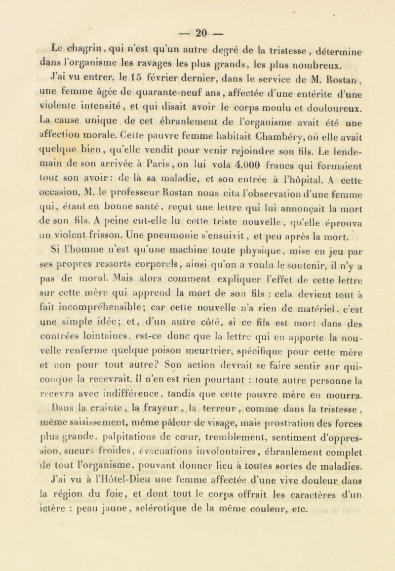 Le chagrin, qui n’est qu’un autre degré de la tristesse, détermine dans 1 organisme les ravages les plus grands, les plus nombreux. J’ai vu entrer, le 15 février dernier, dans le service de M. Rostan , une femme âgée de quarante-neuf ans, affectée d’une entérite dune violente intensité, et qui disait avoir le corps moulu et douloureux. La cause unique de cet ébranlement de l’organisme avait été une affection morale. Celle pauvre femme habitait Chambéry, où elle avait quelque bien, quelle vendit pour venir rejoindre son fils. Le lende- main de son arrivée à Paris, on lui vola 4,000 francs qui formaient tout son avoir: de là sa maladie, et son entrée à l’hôpital. A cette occasion, M. le professeur Rostan nous cita l’observation d’une femme qui, étant en bonne santé, reçut une lettre qui lui annonçait la mort de son fils. A peine eut-elle lu cette triste nouvelle, quelle éprouva un violent frisson. Une pneumonie s’ensuivit, et peu après la mort. Si l’homme n’est qu’une machine toute physique, mise en jeu par ses propres ressorts corporels, ainsi qu’on a voulu le soutenir, il n’y a pas de moral. Mais alors comment expliquer l’effet de cette lettre sur cette mère qui apprend la mort de son fils : cela devient tout à fait incompréhensible; car cette nouvelle n’a rien de matériel, c’est une simple idée; et, d’un autre côté, si ce fils est mort dans des contrées lointaines, est-ce donc que la lettre qui en apporte la nou- velle renferme quelque poison meurtrier, spécifique pour cette mère et non pour tout autre? Son action devrait se faire sentir sur qui- conque la recevrait. Il n’en est rien pourtant : toute autre personne la recevra avec indifférence, tandis que cette pauvre mère en mourra. Dans la crainte, la frayeur, la terreur, comme dans la tristesse, même saisissement, même pâleur de visage, mais prostration des forces plus grande, palpitations de cœur, tremblement, sentiment d’oppres- sion, sueurs froides, évacuations involontaires, ébranlement complet de tout l’organisme, pouvant donner lieu à toutes sortes de maladies. J’ai vu à l’Hôtel-Dieu une femme affectée d’une vive douleur dans la région du foie, et dont tout le corps offrait les caractères d’un ictère : peau jaune, sclérotique de la même couleur, etc.