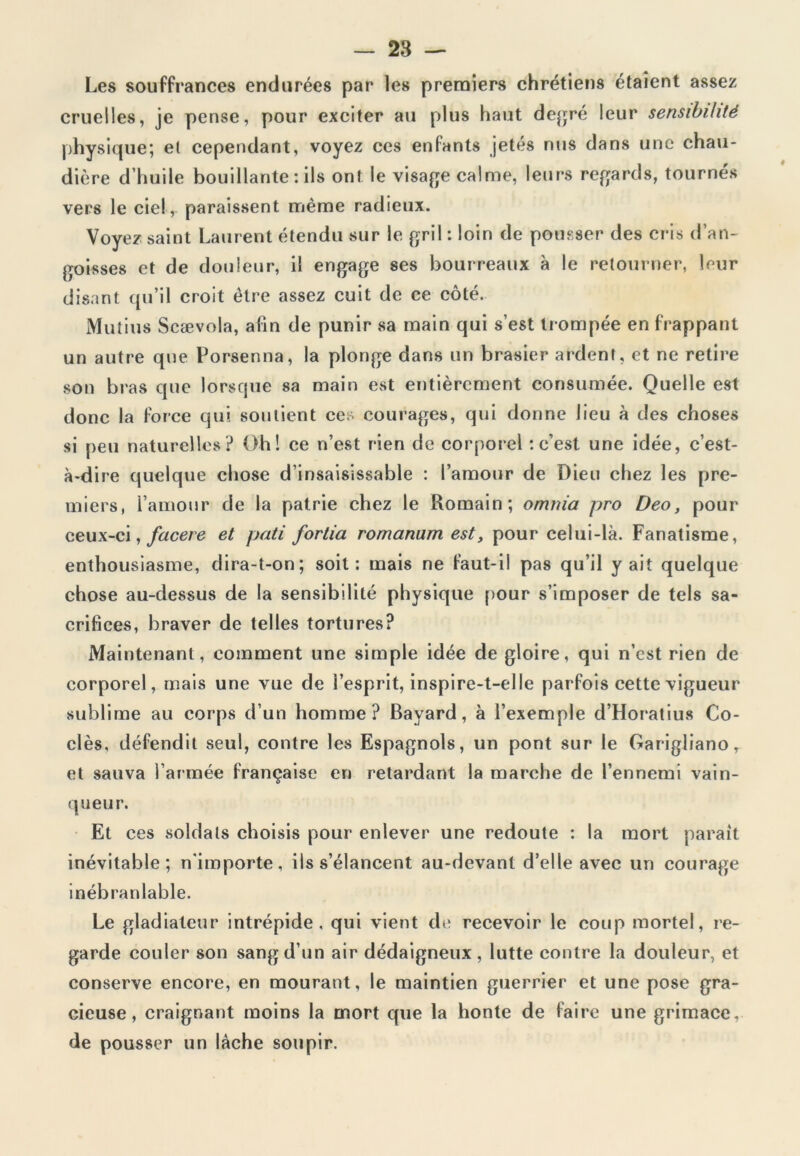 Les souffrances endurées par les premiers chrétiens étaient assez cruelles, je pense, pour exciter ail plus haut degré leur sensibilité physique; et cependant, voyez ces enfants jetés nus dans une chau- dière d’huile bouillante: ils ont le visage calme, leurs regards, tournés vers le ciel, paraissent même radieux. Voyez saint Laurent étendu sur le gril : loin de pousser des cris d’an- goisses et de douleur, il engage ses bourreaux à le retourner, leur disant qu’il croit être assez cuit de ce côté. Mutins Scævola, afin de punir sa main qui s’est trompée en frappant un autre que Porsenna, la plonge dans un brasier ardent, et ne retire son bras que lorsque sa main est entièrement consumée. Quelle est donc la force qui soutient ces courages, qui donne lieu à des choses si peu naturelles ? Oh! ce n’est rien de corporel : c’est une idée, c’est- à-dire quelque chose d’insaisissable : l’amour de Dieu chez les pre- miers, l’amour de la patrie chez le Romain; omm'a pro Deo, pour ceux-ci, facere et pati fortia romanum est, pour celui-là. Fanatisme, enthousiasme, dira-t-on; soit: mais ne faut-il pas qu’il y ait quelque chose au-dessus de la sensibilité physique pour s’imposer de tels sa- crifices, braver de telles tortures? Maintenant, comment une simple idée de gloire, qui n’est rien de corporel, mais une vue de l’esprit, inspire-t-elle parfois cette vigueur sublime au corps d’un homme? Bayard, à l’exemple d’Horatius Co- dés, défendit seul, contre les Espagnols, un pont sur le Garigliano, et sauva l’armée française en retardant la marche de l’ennemi vain- queur. Et ces soldats choisis pour enlever une redoute : la mort parait inévitable; n'importe, ils s’élancent au-devant d’elle avec un courage inébranlable. Le gladiateur intrépide, qui vient de recevoir le coup mortel, re- garde couler son sang d’un air dédaigneux, lutte contre la douleur, et conserve encore, en mourant, le maintien guerrier et une pose gra- cieuse, craignant moins la mort que la honte de faire une grimace, de pousser un lâche soupir.