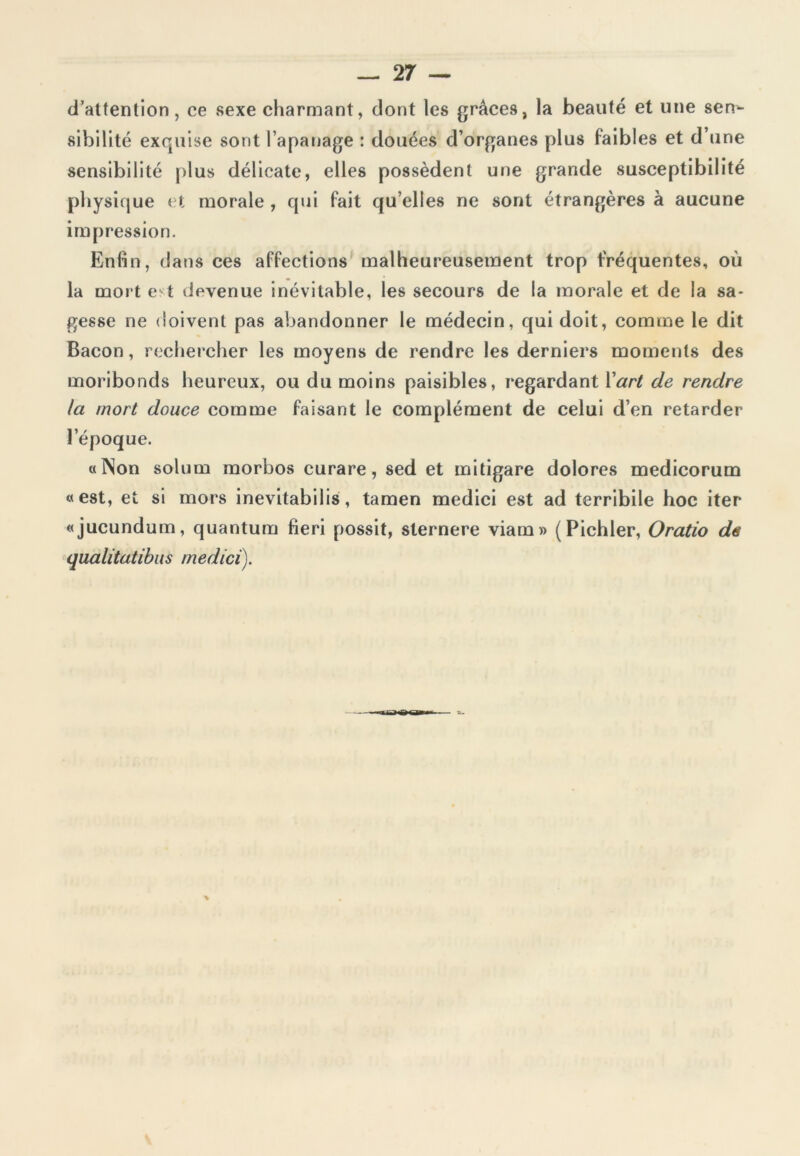 d’attention, ce sexe charmant, dont les grâces, la beauté et une sen- sibilité exquise sont l’apanage : douées d’organes plus faibles et d’une sensibilité plus délicate, elles possèdent une grande susceptibilité physique et morale , qui fait qu elles ne sont étrangères à aucune impression. Enfin, dans ces affections malheureusement trop fréquentes, où la mort est devenue inévitable, les secours de la morale et de la sa- gesse ne doivent pas abandonner le médecin, qui doit, comme le dit Bacon, rechercher les moyens de rendre les derniers moments des moribonds heureux, ou du moins paisibles, regardant Y art de rendre la mort douce comme faisant le complément de celui d’en retarder l’époque. «Non solum morbos curare, sed et mitigare dolores medicorum «est, et si mors inevitabi 1 is, tamen medici est ad terribile hoc iter «jucundum, quantum fieri possit, sternere viam» (Pichler, Oratio de qualitatibus medici).