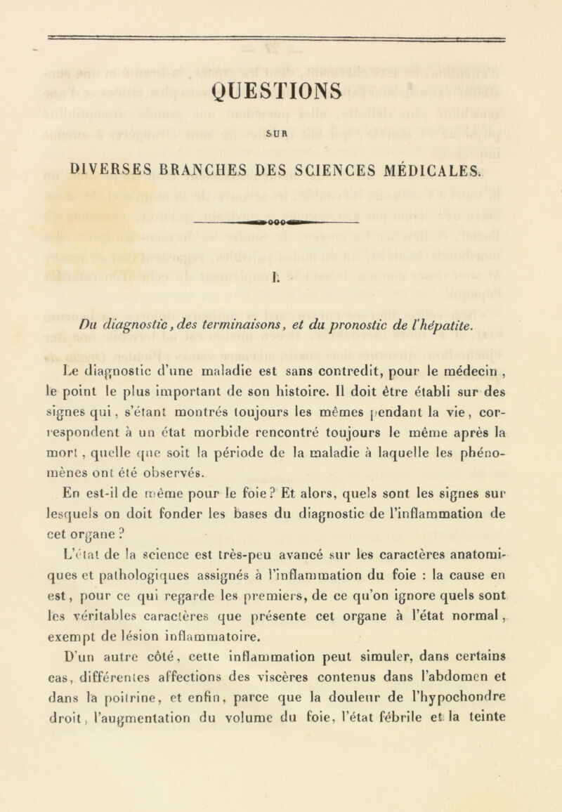 QUESTIONS SU B DIVERSES BRANCHES DES SCIENCES MÉDICALES. r. Du diagnostic, des terminaisons, et du pronostic de l'hépatite. Le diagnostic d’une maladie est sans contredit, pour le médecin , le point le plus important de son histoire. Il doit être établi sur des signes qui, s’étant montrés toujours les mêmes pendant la vie, cor- respondent à un état morbide rencontré toujours le même après la mort , quelle que soit la période de la maladie à laquelle les phéno- mènes ont été observés. En est-il de même pour le foie? Et alors, quels sont les signes sur lesquels on doit fonder les bases du diagnostic de l’inflammation de cet organe ? L’état de la science est très-peu avancé sur les caractères anatomi- ques et pathologiques assignés à l’inflammation du foie : la cause en est, pour ce qui regarde les premiers, de ce qu’on ignore quels sont les véritables caractères que présente cet organe à l’état normal, exempt de lésion inflammatoire. D’un autre côté, cette inflammation peut simuler, dans certains cas, différentes affections des viscères contenus dans l’abdomen et dans la poitrine, et enfin, parce que la douleur de l’hypochondre droit, l’augmentation du volume du foie, l’état fébrile et la teinte