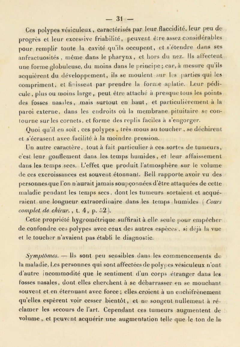 Ces polypes vésiculeux, caractérisés par leur flaccidité, leur peu de progrès et leur excessive friabilité, peuvent être assez considérables pour remplir toute la cavité qu’ils occupent, et s’étendre dans ses anfractuosités, même dans le pharynx, et hors du nez. Ils affectent une forme globuleuse, du moins dans le principe; car, à mesure qu’ils acquièrent du développement, ils se moulent sur les parties qui les compriment, et finissent par prendre la forme aplatie. Leur pédi- cule, plus ou moins large, peut être attaché à presque tous les points des fosses nasales, mais surtout en haut, et particulièrement à la paroi externe, dans les endroits où la membrane pituitaire se con- tourne sur les cornets, et forme des replis faciles à s’engorger. Quoi qu’il en soit, ces polypes , très mous au toucher , se déchirent et s’écrasent avec facilité à la moindre pression. Un autre caractère, tout à fait particulier à ces sortes de tumeurs, c’est leur gonflement dans les temps humides, et leur affaissement dans les temps secs. L’effet que produit l’atmosphère sur le volume de ces excroissances est souvent étonnant. Bell rapporte avoir vu des personnes que l’on n’aurait jamais soupçonnées d’être attaquées de cette maladie pendant les temps secs, dont les tumeurs sortaient et acqué- raient une longueur extraordinaire dans les temps humides ( Cours complet de chirur. , t. 4, p. 52 ). Cette propriété hygrométrique suffirait à elle seule pour empêcher de confondre ces polypes avec ceux des autres espèces , si déjà la vue et le toucher n’avaient pas établi le diagnostic. Symptômes. — Ils sont peu sensibles dans les commencements de la maladie. Les personnes qui sont affectées de polypes vésiculeux n’ont d’autre incommodité que le sentiment d'un corps étranger dans les fosses nasales, dont elles cherchent à se débarrasser en se mouchant souvent et en éternuant avec force; elles croient à un enchifrènemenl qu’elles espèrent voir cesser bientôt, et ne songent nullement à ré- clamer les secours de l’art. Cependant ces tumeurs augmentent de volume, et peuvent acquérir une augmentation telle que le ton de la