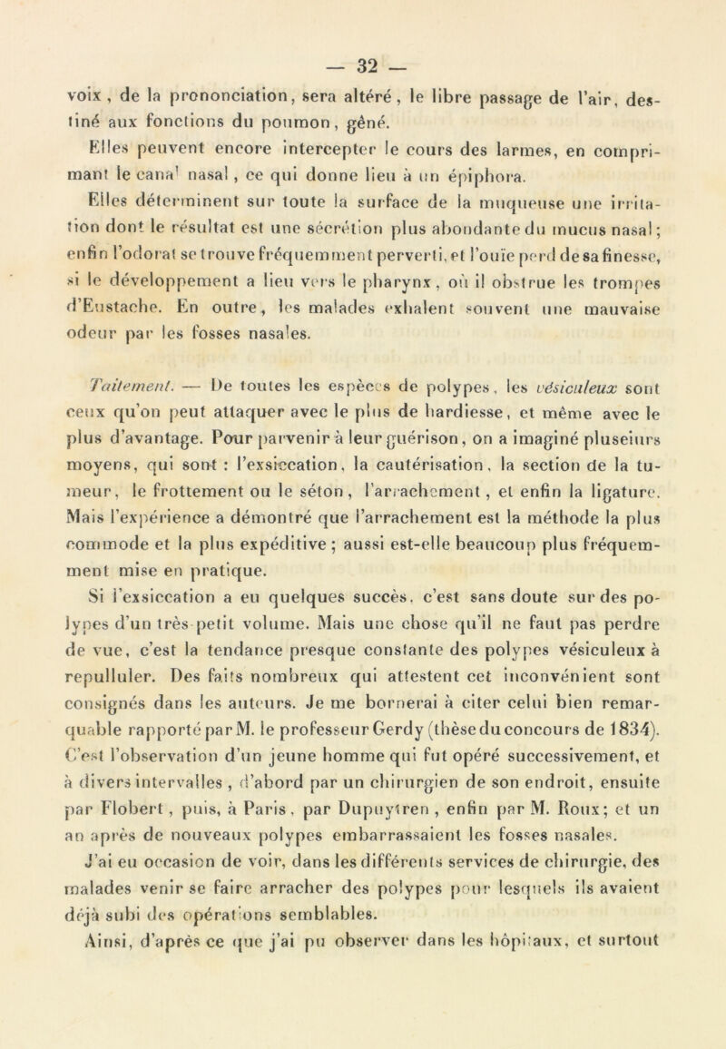 voix , de la prononciation, sera altéré, le libre passage de l’air, des- tiné aux fonctions du poumon, gêné. Elles peuvent encore intercepter le cours des larmes, en compri- mant le cana’ nasal, ce qui donne lieu à un épiphora. Eli es déterminent sur toute la surface de la muqueuse une irrita- tion dont le résultat est une sécrétion plus abondante du mucus nasal; enfin l’odorat se trouve fréquemment perverti, et l’ouïe perd desafinesse, si le développement a lieu vers le pharynx, où il obstrue les trompes d’Eustache. En outre, les malades exhalent souvent une mauvaise odeur par les fosses nasales. Taitement. — De loutes les espèces de polypes, les vésiculeux sont ceux qu’on peut attaquer avec le plus de hardiesse, et même avec le plus d’avantage. Pour parvenir à leur guérison, on a imaginé pluseiurs moyens, qui sont : l’exsiccation, la cautérisation, la section de la tu- meur, le frottement ou le séton, l’arrachement, et enfin la ligature. Mais l’expérience a démontré que l’arrachement est la méthode la plus commode et la plus expéditive; aussi est-elle beaucoup plus fréquem- ment mise en pratique. Si l’exsiccation a eu quelques succès, c’est sans doute sur des po- lypes d’un très petit volume. Mais une chose qu’il ne faut pas perdre de vue, c’est la tendance presque constante des polypes vésiculeux à repulluler. Des faits nombreux qui attestent cet inconvénient sont consignés dans les auteurs. Je me bornerai à citer celui bien remar- quable rapporté par M. le professeur Gerdy (thèse du concour s de 1834). C’est l’observation d’un jeune homme qui fut opéré successivement, et à divers intervalles , d’abord par un chirurgien de son endroit, ensuite par Flobert, puis, à Paris, par Dupuylren , enfin par M. Roux; et un an après de nouveaux polypes embarrassaient les fosses nasales. J’ai eu occasion de voir, dans les différents services de chirurgie, des malades venir se faire arracher des polypes pour lesquels ils avaient déjà subi des opérations semblables. Ainsi, d’après ce que j’ai pu observer dans les hôpitaux, et surtout