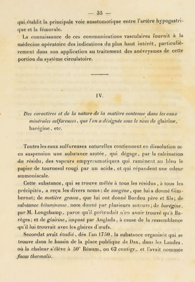 qui établit la principale voie anastomotique entre l’artère hypogastri- que et la fémorale. La connaissance de ces communications vasculaires fournit à la médecine opératoire des indications du plus haut intérêt, particuliè- rement dans son application au traitement des anévrysmes de cette portion du système circulatoire. IV. . Des caractères et de la nature de la matière contenue dans les eaux ê minérales sulfureuses, que l en a désignée sous le nom de glairine, barégine, etc. Toutes les eaux sulfureuses naturelles contiennent en dissolution oi en suspension une substance azotée, qui dégage, par la calcination du résidu, des vapeurs empyreumatiques qui ramènent au bleu le papier de tournesol rougi par un acide, et qui répandent une odeur ammoniacale. Cette substance, qui se trouve mêlée à tous les résidus , à tous les précipités, a reçu les divers noms : de zoogène, que lui a donné Gim- bernat; de matière grasse, que lui ont donné Bordeu père et fils; de substance bitumineuse, nom donné par plusieurs auteurs; de barégine. par M. Longchamp, parce qu’il prétendait n’en avoir trouvé qu’à Ba- règes; et cle glairine, imposé par Anglada, à cause de la ressemblance qu’il lui trouvait avec les glaires d’œufs. Secondât avait étudié, dès l’an 1750, la substance organisée qui se trouve dans le bassin de la place publique de Dax, dans les Landes , où la chaleur s’élève à 50° Réaum., ou 62 centigr., et l’avait nommée fucus thermalis.