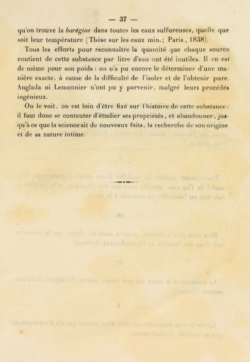 qu’on trouve la barégine dans toutes les eaux sulfureuses, quelle que soit leur température (Thèse sur les eaux min.; Paris , 1838). Tous les efforts pour reconnaître la quantité que chaque source contient de cette substance par litre d’eau ont été inutiles. 11 en est de même pour son poids : on n’a pu encore le déterminer d’une ma- nière exacte, à cause de la difficulté de l’isoler et de l’obtenir pure. Anglada ni Lemonnier n’ont pu y parvenir, malgré leurs procédés ingénieux. On le voit, on est loin d’ètre fixé sur l’histoire de cette substance : il faut donc se contenter d’étudier ses propriétés, et abandonner, jus- qu’à ce que la science ait de nouveaux faits, la recherche de son origine et de sa nature intime. 'U 4