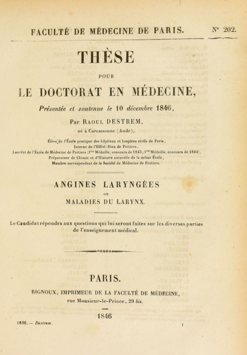 FACULTÉ DE MÉDECINE DE PARIS. N* 202. THÈSE POUR LE DOCTORAT EN MÉDECINE, Présentée et soutenue le 10 décembre 1846, Par Raoul DESTREM, né à Carcassonne (Aude), Élève(]de l’Ecole pratique des hôpitaux et hospices civils de Paris, Interne de l’HAtel-Dieu de Poitiers, Lauréat de l’École de Médecine de Poitiers (lre Médaille, concours de 1843 ; tre Médaille, concours de 1844), Préparateur de Chimie et d’IIistoire naturelle de la même École, Membre correspondant de la Société de Médecine de Poitiers. ANGINES LARYNGÉES OD MALADIES DU LARYNX. Le Candidat répondra aux questions qui lui seront faites sur les diverses parties de l’enseignement médical. PARIS. RIGNOUX, IMPRIMEUR DE LA FACULTÉ DE MÉDECINE, rue Monsieur-le-Prince, 29 bis. 1846. — DfStrtm. 1846 î