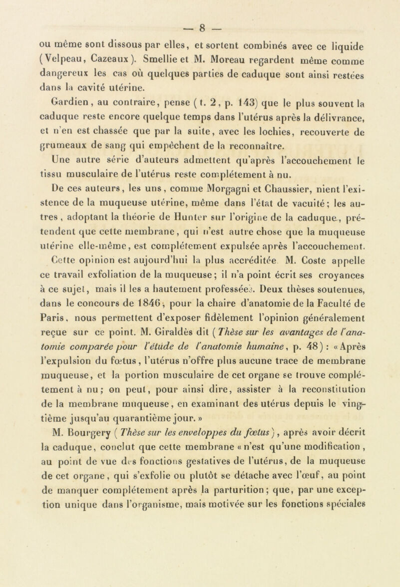 ou même sont dissous par elles, et sortent combinés avec ce liquide (Velpeau, Cazeaux). Smellie et M. Moreau regardent même comme dangereux les cas où quelques parties de caduque sont ainsi restées dans la cavité utérine. Gardien , au contraire, pense ( t. 2, p. 143) que le plus souvent la caduque reste encore quelque temps dans l’utérus après la délivrance, et n’en est chassée que par la suite, avec les lochies, recouverte de grumeaux de sang qui empêchent de la reconnaître. Une autre série d’auteurs admettent qu’après l’accouchement le tissu musculaire de l’utérus reste complètement à nu. De ces auteurs, les uns, comme Morgagni et Chaussier, nient l’exi- stence de la muqueuse utérine, même dans l’état de vacuité; les au- tres , adoptant la théorie de Hunier sur l’origine de la caduque, pré- tendent que cette membrane, qui n’est autre chose que la muqueuse utérine elle-même, est complètement expulsée après l’accouchement. Cette opinion est aujourd’hui la plus accréditée M. Coste appelle ce travail exfoliation de la muqueuse; il n’a point écrit ses croyances à ce sujet, mais il les a hautement professées. Deux thèses soutenues, dans le concours de 1846 , pour la chaire d’anatomie de la Faculté de Paris, nous permettent d’exposer fidèlement l’opinion généralement reçue sur ce point. M. Giraldès dit [Thèse sur les avantages de l'ana- tomie comparée pour l'étude de l'anatomie humaine, p. 48 ) : « Après l’expulsion du fœtus, l’utérus n’offre plus aucune trace de membrane muqueuse, et la portion musculaire de cet organe se trouve complè- tement à nu; on peut, pour ainsi dire, assister à la reconstitution de la membrane muqueuse, en examinant des utérus depuis le ving- tième jusqu’au quarantième jour. » M. Bourgery ( Thèse sur les enveloppes du fœtus), après avoir décrit la caduque, conclut que cette membrane «n’est qu’une modification , au point de vue des fonctions gestatives de l’utérus, de la muqueuse de cet organe, qui s’exfolie ou plutôt se détache avec l’œuf, au point de manquer complètement après la parturition; que, par une excep- tion unique dans l’organisme, mais motivée sur les fonctions spéciales