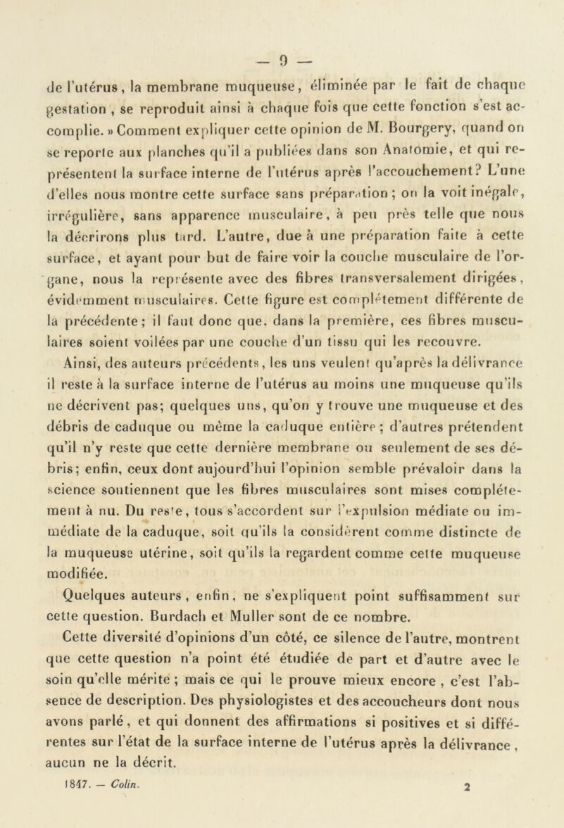 de l’utérus, la membrane muqueuse, éliminée par le fait de chaque gestation , se reproduit ainsi à chaque fois que cette (onction s est ac- complie. » Comment expliquer cette opinion de M. Bourgery, quand on se reporte aux planches qu’il a publiées dans son Anatomie, et qui re- présentent la surface interne de l’utérus après l’accouchement.J Lune d’elles nous montre cette surface sans préparation; on la voit inégale, irrégulière, sans apparence musculaire, à peu près telle que nous la décrirons plus tard. L’autre, due à une préparation faite à cette surface, et ayant pour but de faire voir la couche musculaire de l’or- gane, nous la représente avec des fibres transversalement dirigées, évidemment musculaires. Cette figure est complètement différente de la précédente; il faut donc que. dans la première, ces fibres muscu- laires soient voilées par une couche d’un tissu qui les recouvre. Ainsi, des auteurs précédents, les uns veulent qu’après la délivrance il reste à la surface interne de l’utérus au moins une muqueuse qu’ils ne décrivent pas; quelques uns, qu’on y trouve une muqueuse et des débris de caduque ou même la caduque entière; d’autres prétendent qu’il n’y reste que cette dernière membrane ou seulement de ses dé- bris; enfin, ceux dont aujourd’hui l’opinion semble prévaloir dans la science soutiennent que les fibres musculaires sont mises complète- ment à nu. Du res'e, tous s’accordent sur l’expulsion médiate ou im- médiate de la caduque, soit qu’ils la considèrent comme distincte de la muqueuse utérine, soit qu’ils la regardent comme celte muqueuse modifiée. Quelques auteurs, enfin, ne s’expliquent point suffisamment sur cette question. Burdach et Muller sont de ce nombre. Cette diversité d’opinions d’un côté, ce silence de l’autre, montrent que cette question n’a point été étudiée de part et d’autre avec le soin qu’elle mérite ; mais ce qui le prouve mieux encore , c’est l’ab- sence de description. Des physiologistes et des accoucheurs dont nous avons parlé, et qui donnent des affirmations si positives et si diffé- rentes sur l’état de la surface interne de l’utérus après la délivrance . aucun ne la décrit. 1817. - Colin. 2