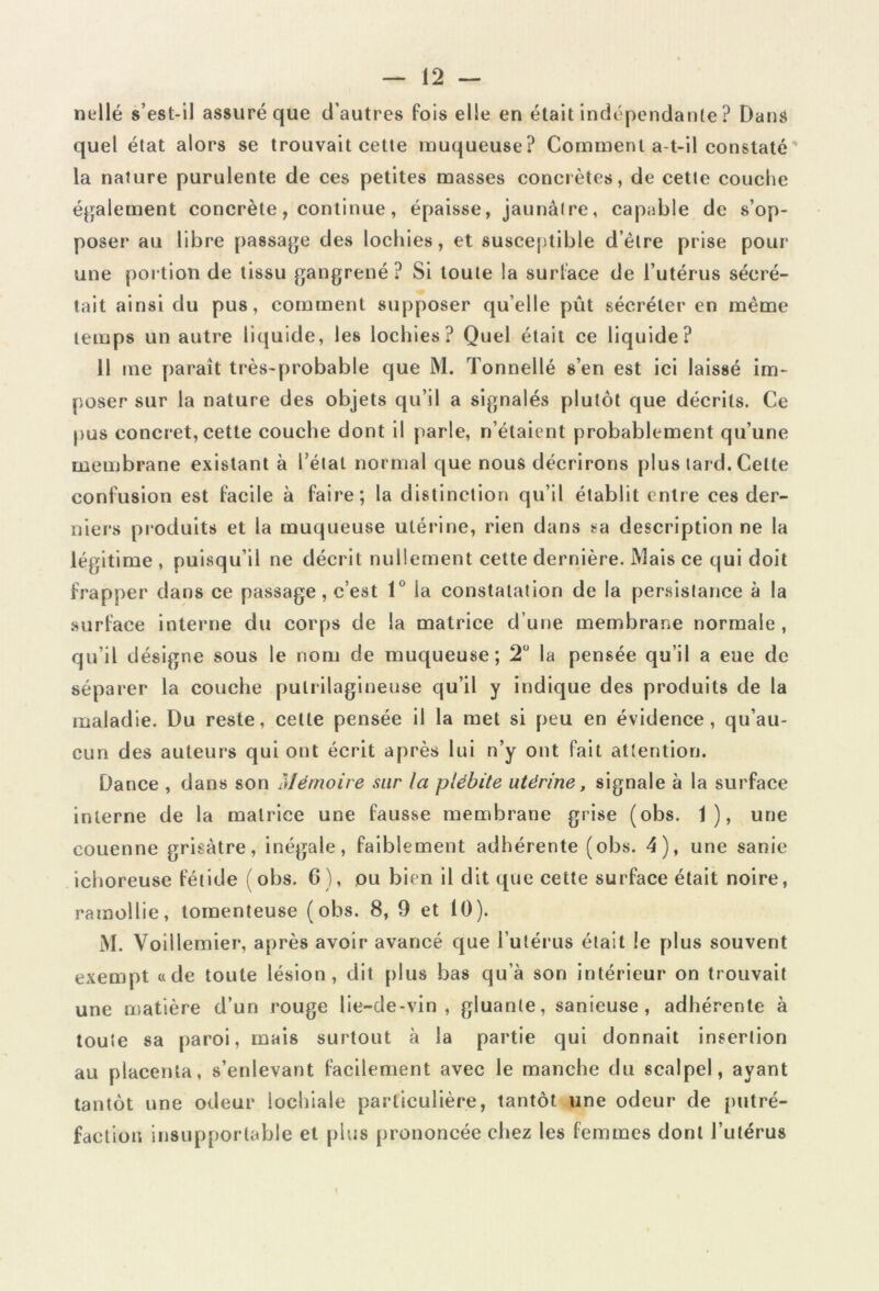 nellé s’est-il assuré que d’autres fois elle en était indépendante ? Dans quel état alors se trouvait cette muqueuse? Comment a-t-il constaté' la nature purulente de ces petites masses concrètes, de cette couche également concrète, continue, épaisse, jaunâtre, capable de s’op- poser au libre passage des lochies, et susceptible d’èlre prise pour une portion de tissu gangrené ? Si toute la surlace de l’utérus sécré- tait ainsi du pus, comment supposer qu’elle pût sécréter en même temps un autre liquide, les lochies? Quel était ce liquide? 11 me parait très-probable que M. Tonnellé s’en est ici laissé im- poser sur la nature des objets qu’il a signalés plutôt que décrits. Ce pus concret, cette couche dont il parle, n’étaient probablement qu’une membrane existant à l’état normal que nous décrirons plus tard. Celte confusion est facile à faire; la distinction qu’il établit entre ces der- niers produits et la muqueuse utérine, rien dans sa description ne la légitime , puisqu’il ne décrit nullement cette dernière. Mais ce qui doit frapper dans ce passage, c’est 1° la constatation de la persistance à la surface interne du corps de la matrice d’une membrane normale, qu’il désigne sous le nom de muqueuse; 2° la pensée qu’il a eue de séparer la couche pulrilagineuse qu’il y indique des produits de la maladie. Du reste, cette pensée il la met si peu en évidence, qu’au- cun des auteurs qui ont écrit après lui n’y ont fait attention. Dance , dans son Mémoire sur la plébite utérine, signale à la surface interne de la matrice une fausse membrane grise (obs. 1), une couenne grisâtre, inégale, faiblement adhérente (obs. 4), une sanie ichoreuse fétide (obs. 6), ou bien il dit que cette surface était noire, ramollie, tomenteuse (obs. 8, 9 et 10). M. Voillemier, après avoir avancé que l’utérus était le plus souvent exempt «de toute lésion, dit plus bas qu’à son intérieur on trouvait une matière d’un rouge lie-de-vin, gluante, sanieuse , adhérente à toute sa paroi, mais surtout à la partie qui donnait insertion au placenta, s’enlevant facilement avec le manche du scalpel, ayant tantôt une odeur iochiale particulière, tantôt une odeur de putré- faction insupportable et plus prononcée chez les femmes dont l’utérus