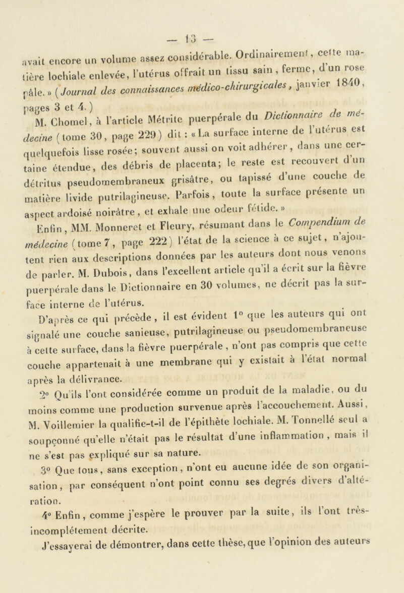 avait encore un volume assez considérable. Ordinairement, cette ma- dère lochiale enlevée, l’utérus offrait un tissu sain , ferme, d un rose pâle.» (Journal des connaissances médico-chirurgicales, janvier pages 3 et 4. ) . . , M. Chomel, à l’article Métrite puerpérale du Dictionnaire te mé- decine (tome 30, page 229) dit : « La surface interne de luterus est quelquefois lisse rosée; souvent aussi on voit adhérer, dans une cer- taine étendue, des débris de placenta; le reste est recouvert d un détritus pseudomembraneux grisâtre, ou tapissé dune couche «. e matière livide putrilagineuse. Parfois, toute la surface présente un aspect ardoisé noirâtre , et exhale une odeur fétide. » Enfin, MM. Monneret et Fleury, résumant dans le Compendium de médecine f tome 7, page 222) l’état de la science à ce sujet, n’ajou- tent rien aux descriptions données par les auteurs dont nous venons de parler. M. Dubois, dans l’excellent article qu’il a écrit sur la hevre puerpérale dans le Dictionnaire en 30 volumes, ne décrit pas la sur- face interne de 1 utérus. D’après ce qui précède , il est évident 1 que les auteurs qui ont signalé une couche sanieuse, putrilagineuse ou pseudomembrancuse à celte surface, dans la fièvre puerpérale , n’ont pas compris que cetle couche appartenait à une membrane qui y existait a 1 elal normal après la délivrance. 2° Qu'ils l’ont considérée comme un produit de la maladie, ou du moins comme une production survenue après l’accouchement. Aussi, M. Voillemier la qualifie-t-il de l’épithète lochiale. M. Tonnellé seul a soupçonné quelle n’était pas le résultat d’une inflammation , mais il ne s’est pas expliqué sur sa nature. 3° Que lous, sans exception, n’ont eu aucune idée de son organi- sation, par conséquent n’ont point connu ses degrés divers d’allé- ration. 4° Enfin, comme j’espère le prouver par la suite, ils l ont tiès- incomplètement décrite. J’essayerai de démontrer, dans cette thèse, que l’opinion des auteurs