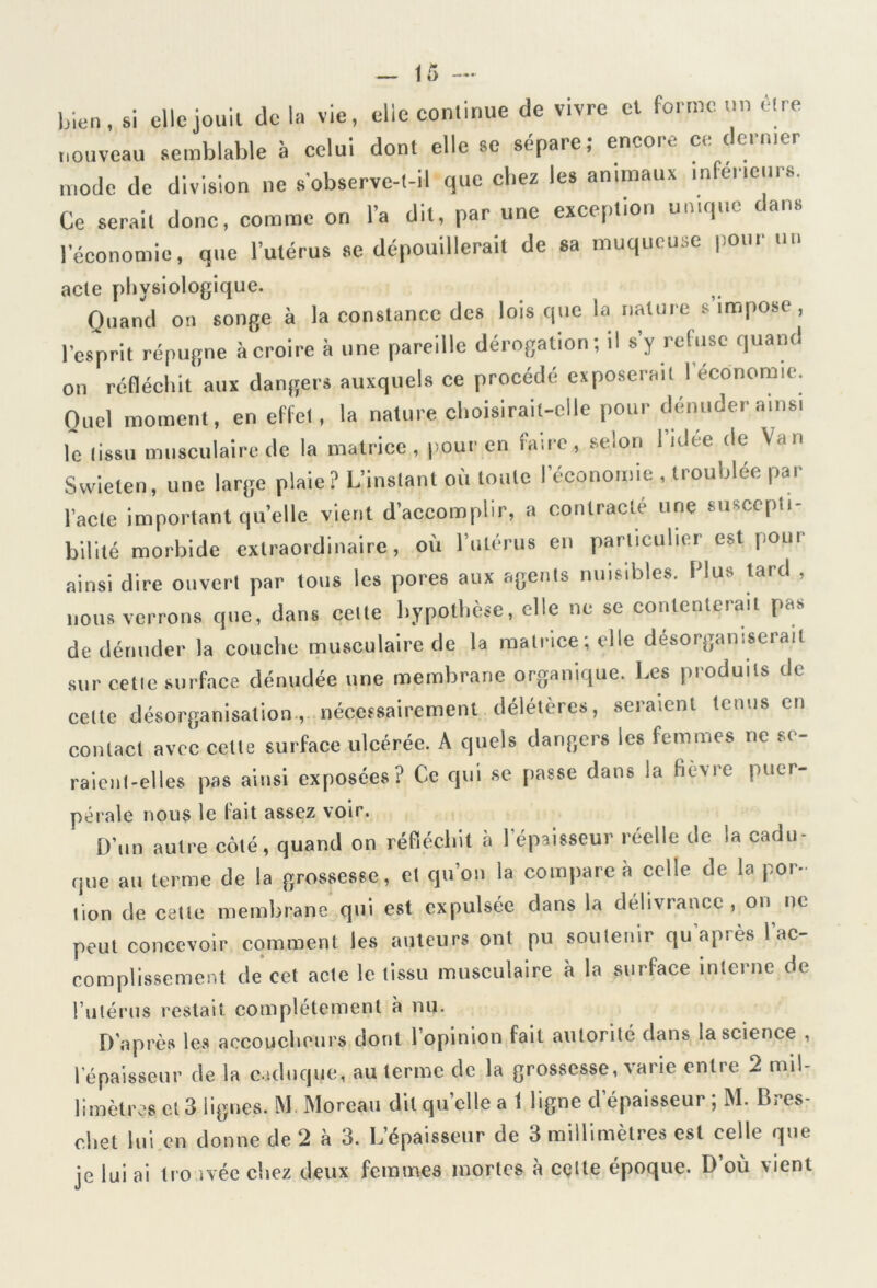 — (5 — bien, si elle jouit Je la vie, elle continue de vivre et forme un être nouveau semblable à celui dont elle se sépaie, encou c, teinter mode de division ne s'observe-t-il que chez les animaux inferieurs. Ce serait donc, comme on l’a dit, par une exception unique tans l’économie, que l’utérus se dépouillerait de sa muqueuse pour un acte physiologique. Quand on songe à la constance des lois que la nature s impose, l’esprit répugne à croire à une pareille dérogation; il s’y refuse quant! on réfléchit aux dangers auxquels ce procédé exposerait I économie. Quel moment, en effet, la nature choisirait-elle pour dénuder ainsi le tissu musculaire de la matrice, pour en faire, selon l’idée de Van Swieten, une large plaie? L’instant où toute l’économie , troublée par l’acte important quelle vient d’accomplir, a contracté une suscepti- bilité morbide extraordinaire, où l’utérus en particulier est pour ainsi dire ouvert par tous les pores aux agents nuisibles. Plus tard , nous verrons que, dans cette hypothèse, elle ne se contenterait pas de dénuder la couche musculaire de la matrice; elle désorganiserait sur celle surface dénudée une membrane organique. Les produits de cette désorganisation, nécessairement délétères, seraient tenus en contact avec celte surface ulcérée. A quels dangers les femmes ne se- raient-elles pas ainsi exposées? Ce qui se passe dans la fièvre puer- pérale nous le fait assez voir. D’un autre côté, quand on réfléchit à l’épaisseur réelle de la cadu- que au terme de la grossesse, et qu’on la compare à celle de la por- tion de celte membrane qui est expulsée dans la délivrance, on ne peut concevoir comment les auteurs ont pu soutenir quapiès I ac- complissement de cet acte le tissu musculaire à la surface interne de l’utérus restait complètement à nu. D’après les accoucheurs dont l’opinion fait autorité dans la science , l'épaisseur de la caduque, au terme de la grossesse, varie entre 2 mil- limètres et 3 lignes. M Moreau dit quelle a 1 ligne d’épaisseur ; M. Bres- cbet lui en donne de 2 à 3. L’épaisseur de 3 millimètres est celle que je lui ai tro ivéc chez deux femmes mortes à celte époque. D’où vient