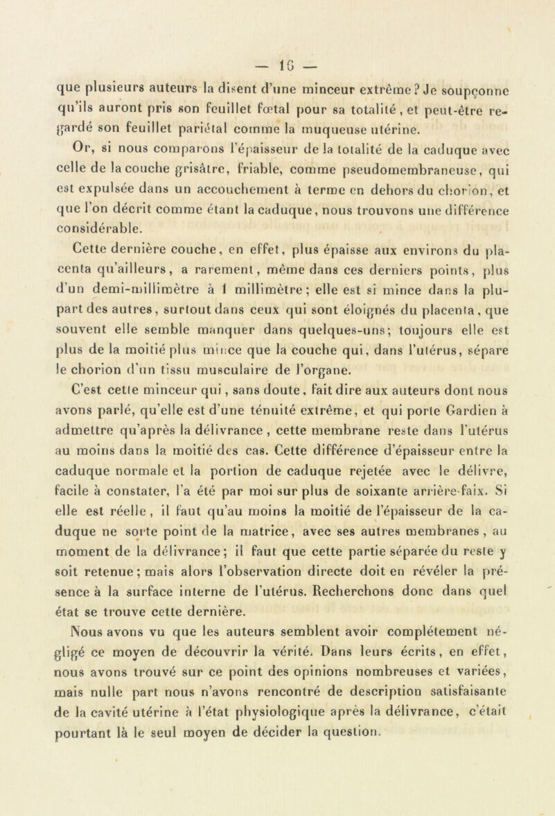 -lG- que plusieurs auteurs la disent d’une minceur extrême? Je soupçonne qu’ils auront pris son feuillet fœtal pour sa totalité , et peut-être re- gardé son feuillet pariétal comme la muqueuse utérine. Or, si nous comparons l’épaisseur delà totalité de la caduque avec celle de la couche grisâtre, friable, comme pseudomembraneuse, qui est expulsée dans un accouchement à terme en dehors du chorion, et que 1 on décrit comme étant la caduque, nous trouvons une différence considérable. Cette dernière couche, en effet, plus épaisse aux environs du pla- centa qu’ailleurs, a rarement, même dans ces derniers points, plus d’un demi-millimètre à 1 millimètre; elle est si mince dans la plu- part des autres, surtout dans ceux qui sont éloignés du placenta , que souvent elle semble manquer dans quelques-uns; toujours elle est plus de la moitié plus mince que la couche qui, dans l’utérus, sépare le chorion d’un tissu musculaire de l’organe. C’est cette minceur qui, sans doute, fait dire aux auteurs dont nous avons parlé, qu’elle est d’une ténuité extrême, et qui porte Gardien à admettre qu’après la délivrance , cette membrane reste dans l’utérus au moins dans la moitié des cas. Cette différence d’épaisseur entre la caduque normale et la portion de caduque rejetée avec le délivre, facile à constater, l'a été par moi sur plus de soixante arrière-faix. Si elle est réelle, il faut qu’au moins la moitié de l’épaisseur de la ca- duque ne sorte point de la matrice, avec ses autres membranes, au moment de la délivrance; il faut que cette partie séparée du reste y soit retenue; mais alors l’observation directe doit en révéler la pré- sence à la surface interne de l’utérus. Recherchons donc dans quel état se trouve cette dernière. Nous avons vu que les auteurs semblent avoir complètement né- gligé ce moyen de découvrir la vérité. Dans leurs écrits, en effet, nous avons trouvé sur ce point des opinions nombreuses et variées, mais nulle part nous n’avons rencontré de description satisfaisante de la cavité utérine à l’état physiologique après la délivrance, cétait pourtant là le seul moyen de décider la question.