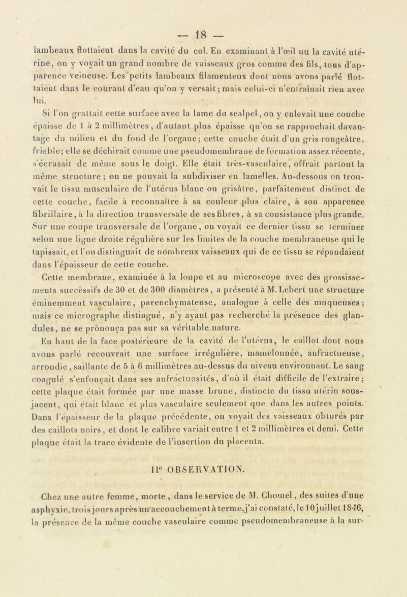 lambeaux flottaient dans la cavité du col. En examinant à l’œil nu la cavité uté- rine, on y voyait un grand nombre de vaisseaux gros comme des fils, tous d’ap- parence veiueuse. Les petits lambeaux filamenteux dont nous avons parlé flot- taient dans le courant d’eau qu’on y versait; mais celui-ci n’entraînait rien avec lui. Si l’on grattait cette surface avec la lame du scalpel, on y enlevait une couche épaisse de 1 à 2 millimètres, d’autant plus épaisse qu’on se rapprochait davan- tage du milieu et du fond de l’organe; celle couche était d’un gris rougeâtre, friable; elle se déchirait comme une pseudomembrane de formation assez récente, s’écrasait de même sous le doigt. Elle était très-vasculaire, offrait partout la même structure; on ne pouvait la subdiviser en lamelles. Au-dessous on trou- vait le tissu musculaire de l’utérus blanc ou grisâtre, parfaitement distinct de cette couche, facile à reconnaître à sa couleur plus claire, à son apparence tibrillaire, à la direction transversale de ses fibres, à sa consistance plus grande. Sur une coupe transversale de l’organe, on voyait ce dernier tissu se terminer selon une ligne droite régulière sur les limites de la couche membraneuse qui le tapissait, et l’on distinguait de nombreux vaisseaux qui de ce tissu se répandaient dans l’épaisseur de cette couche. Cette membrane, examinée à la loupe et au microscope avec des grossisse- ments successifs de 30 et de 300 diamètres , a présenté à M. Leberl une structure éminemment vasculaire, parenchymateuse, analogue à eelle des muqueuses; mais ce micrographe distingué, n’y ayant pas recherché la présence des glan- dules, ne se prononça pas sur sa véritable nature. En haut de la face postérieure de la cavité de l’utérus, le caillot dont nous avons parlé recouvrait une surface irrégulière, mamelonnée, anfractueuse, arrondie, saillante de 5 à 6 millimètres au-dessus du niveau environnant. Le sang coagulé s’enfoncait dans ses anfractuosités, d’où il était difficile de l’extraire; cette plaque était formée par une masse brune, distincte du tissu utérin sous- jacent, qui était blanc et plus vasculaire seulement que dans les autres points. Dans l’épaisseur de la plaque précédente, on voyait des vaisseaux obturés par des caillots noirs, et dont le calibre variait entre l et 2 millimètres et demi. Cette plaque était la trace évidente de l’insertion du placenta. IIe OBSERVATION. Chez une autre femme, morte , dans le service de M. Chomel, des suites d’une asphyxie, trois jours après un accouchement à terme,j’ai constaté, le 1 Ojuillet 1846, la présence de la même couche vasculaire comme pseudomembraneuse à la sur-