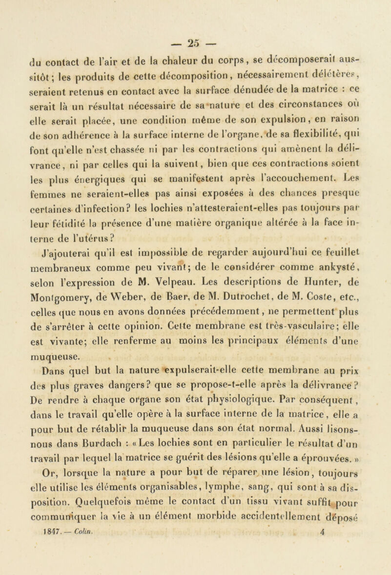 du contact de l’air et de la chaleur du corps, se décomposerai! aus- sitôt', les produits de cette décomposition, nécessairement deictères, seraient retenus en contact avec la surface denudée de la matrice . ce serait là un résultat nécessaire de sa nature et des circonstances où elle serait placée, une condition même de son expulsion, en raison de son adhérence à la surface interne de l’organe, de sa flexibilité, qui font qu’elle n’est chassée ni par les contractions qui amènent la déli- vrance, ni par celles qui la suivent, bien que ces contractions soient les plus énergiques qui se manifestent après l’accouchement. Les femmes ne seraient-elles pas ainsi exposées à des chances presque certaines d’infection? les lochies n’attesteraient-elles pas toujours par leur fétidité la présence d’une matière organique altérée à la face in- terne de l’utérus? J’ajouterai qu’il est impossible de regarder aujourd’hui ce feuillet membraneux comme peu vivant; de le considérer comme ankysté, selon l’expression de M. Velpeau. Les descriptions de Hunter, de Montgomery, de Weber, de Baer, de M. Dutrochet, de M. Coste, etc., celles que nous en avons données précédemment, ne permettent plus de s’arrêter à cette opinion. Cette membrane est très-vasculaire; elle est vivante; elle renferme au moins les principaux éléments d’une muqueuse. Dans quel but la nature expulserait-elle cette membrane au prix des plus graves dangers? que se propose-t-elle après la délivrance? De rendre à chaque organe son état physiologique. Par conséquent, dans le travail qu’elle opère à la surface interne de la matrice, elle a pour but de rétablir la muqueuse dans son état normal. Aussi lisons- nous dans Burdach : «Les lochies sont en particulier le résultat d’un travail par lequel la matrice se guérit des lésions quelle a éprouvées. » Or, lorsque la nature a pour but de réparer une lésion, toujours elle utilise les éléments organisables, lymphe, sang, qui sont à sa dis- position. Quelquefois même le contact d’un tissu vivant suffit pour communiquer la vie à un élément morbide accidentellement déposé 1847. — Colin. 4