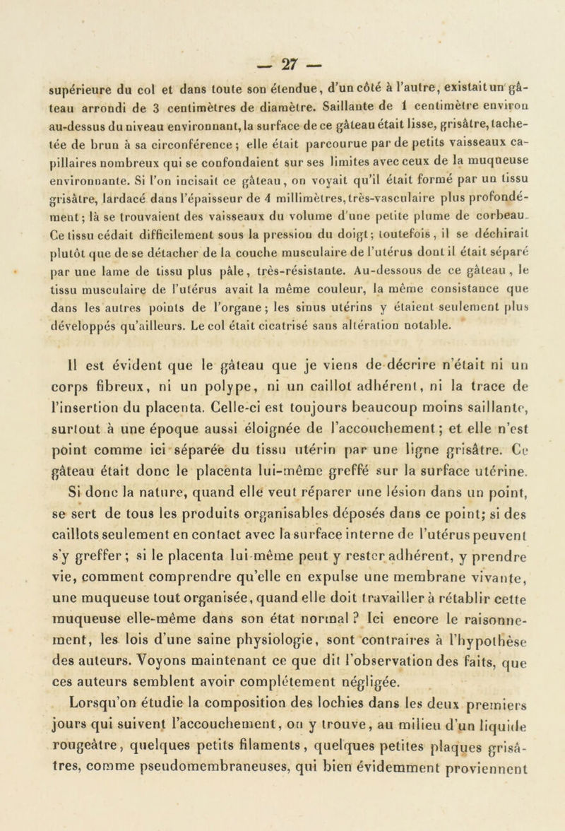 supérieure du col et dans toute son étendue, d’un côté à l’autre, existait un gâ- teau arrondi de 3 centimètres de diamètre. Saillante de 1 centimètre environ au-dessus du niveau environnant, la surface de ce gâteau était lisse, grisâtre, tache- tée de brun à sa circonférence ; elle était parcourue par de petits vaisseaux ca- pillaires nombreux qui se confondaient sur ses limites avec ceux de la muqueuse environnante. Si l’on incisait ce gâteau, on voyait qu’il était formé par un tissu grisâtre, lardacé dans l’épaisseur de 4 millimètres, très-vasculaire plus profondé- ment; là se trouvaient des vaisseaux du volume d'une petite plume de corbeau- Ce tissu cédait difficilement sous la pression du doigt; toutefois, il se déchirait plutôt que de se détacher de la couche musculaire de l’utérus dont il était séparé par une lame de tissu plus pâle, très-résistante. Au-dessous de ce gâteau, le tissu musculaire de l’utérus avait la même couleur, la même consistance que dans les autres points de l’organe; les sinus utérins y étaient seulement plus développés qu’ailleurs. Le col était cicatrisé sans altération notable. Il est évident que le gâteau que je viens de décrire n’était ni un corps fibreux, ni un polype, ni un caillot adhérent, ni la trace de l’insertion du placenta. Celle-ci est toujours beaucoup moins saillante, surtout à une époque aussi éloignée de raccouchement ; et elle n’cst point comme ici séparée du tissu utérin par une ligne grisâtre. Ce gâteau était donc le placenta lui-même greffé sur la surface utérine. Si donc la nature, quand elle veut réparer une lésion dans un point, » se sert de tous les produits organisables déposés dans ce point; si des caillots seulement en contact avec la surface interne de l’utérus peuvent s'y greffer; si le placenta lui même peut y rester adhérent, y prendre vie, comment comprendre qu’elle en expulse une membrane vivante, une muqueuse tout organisée, quand elle doit travailler à rétablir cette muqueuse elle-même dans son état normal ? Ici encore le raisonne- ment, les lois d’une saine physiologie, sont contraires à l’hypothèse des auteurs. Voyons maintenant ce que dit l’observation des faits, que ces auteurs semblent avoir complètement négligée. Lorsqu’on étudie la composition des lochies dans les deux premiers jours qui suivent l’accouchement, on y trouve, au milieu d’un liquide rougeâtre, quelques petits filaments, quelques petites plaques grisâ- tres, comme pseudomembraneuses, qui bien évidemment proviennent