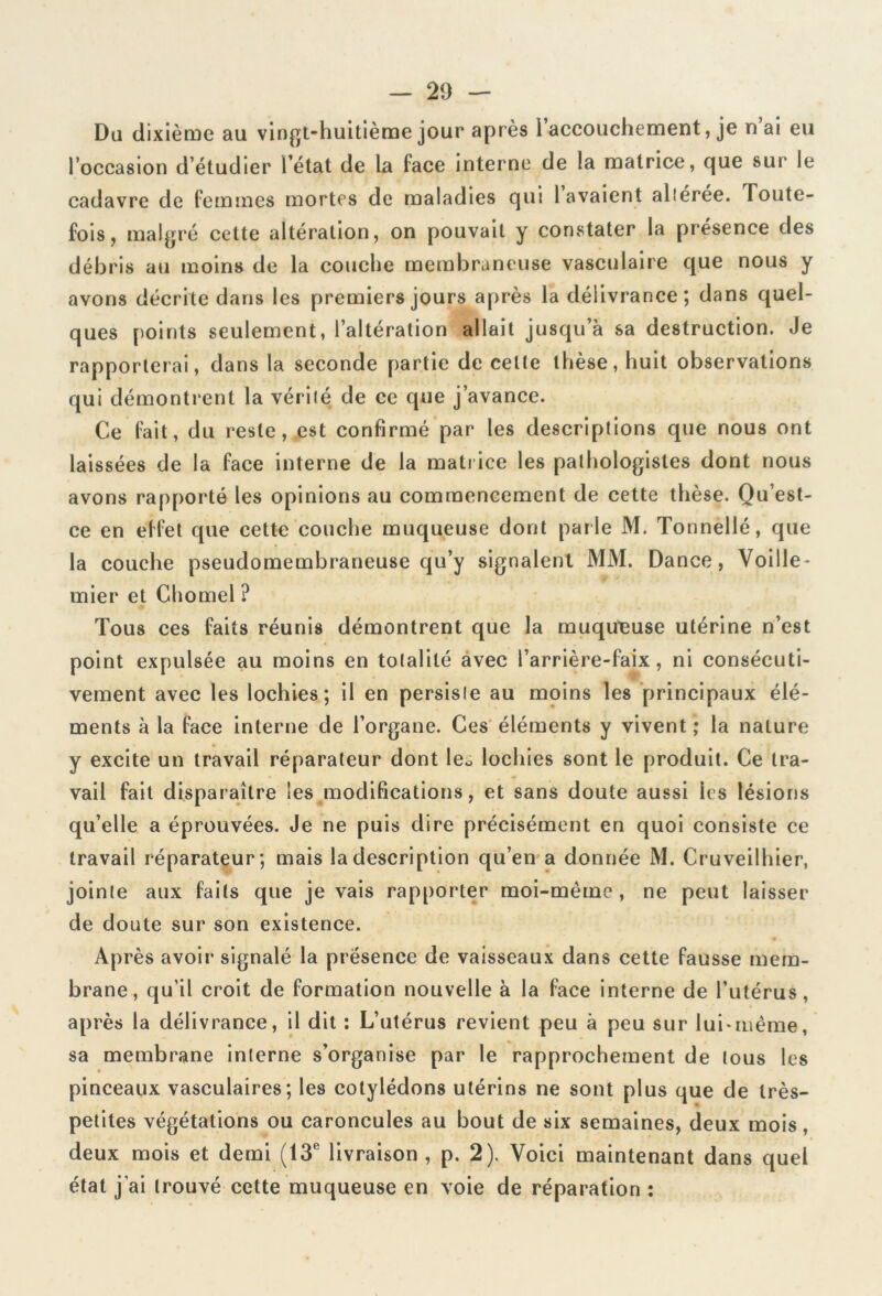 Da dixième au vingt-huitième jour après l’accouchement, je n’ai eu l’occasion d’étudier l’état de la face interne de la matrice, que sur le cadavre de femmes mortes de maladies qui lavaient altérée. Toute- fois, malgré cette altération, on pouvait y constater la présence des débris au moins de la couche membraneuse vasculaire que nous y avons décrite dans les premiers jours après la délivrance; dans quel- ques points seulement, l’altération allait jusqu’à sa destruction. Je rapporterai, dans la seconde partie de celte thèse, huit observations qui démontrent la vérité de ce que j’avance. Ce fait, du reste, est confirmé par les descriptions que nous ont laissées de la face interne de la matrice les pathologistes dont nous avons rapporté les opinions au commencement de cette thèse. Qu’est- ce en effet que cette couche muqueuse dont parle M. Tonnellé, que la couche pseudomembraneuse qu’y signalent MM. Dance, Voille- mier et Chomel ? Tous ces faits réunis démontrent que la muqueuse utérine n’est point expulsée au moins en totalité avec l’arrière-faix, ni consécuti- vement avec les lochies; il en persiste au moins les principaux élé- ments à la face interne de l’organe. Ces éléments y vivent; la nature y excite un travail réparateur dont leo lochies sont le produit. Ce tra- vail fait disparaître les modifications, et sans doute aussi les lésions qu’elle a éprouvées. Je ne puis dire précisément en quoi consiste ce travail réparateur; mais la description qu’en a donnée M. Cruveilhier, jointe aux faits que je vais rapporter moi-même, ne peut laisser de doute sur son existence. Après avoir signalé la présence de vaisseaux dans cette fausse mem- brane, qu’il croit de formation nouvelle à la face interne de l’utérus, après la délivrance, il dit : L’utérus revient peu à peu sur lui*même, sa membrane interne s’organise par le rapprochement de tous les pinceaux vasculaires; les cotylédons utérins ne sont plus que de très- petites végétations ou caroncules au bout de six semaines, deux mois, deux mois et demi (13e livraison , p. 2). Voici maintenant dans quel état j’ai trouvé cette muqueuse en voie de réparation :