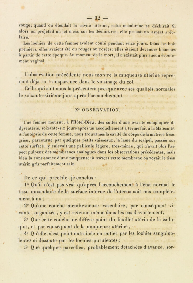 rouge ; quand on étendait la cavité utérine, cette membrane se déchirait. Si alors on projetait un jet d’eau sur les déchirures, elle prenait un aspect aréo- laire. Les lochies de cette femme avaient coulé pendant seize jours. Dans les huit premiers, elles avaient été ou rouges ou rosées; elles étaient devenues blanches à partir de cette époque. Au moment de la mort, il n’existait plus aucun écoule- ment vaginal. L’observation précédente nous montre la muqueuse utérine repre- nant déjà sa transparence dans le voisinage du col. Celle qui suit nous la présentera presque avec ses qualités normales le soixante-sixième jour après raccouchemenî. Xe OBSERVATION. Une femme mourut, à l’Hôtel-Dieu, des suites d’une ovarite compliquée de dysenterie, soixante-six jours après un accouchement à terme fait à la Maternité. A l’autopsie de cette femme, nous trouvâmes la cavité du corps de la matrice lisse, grise, parcourue par quelques petits vaisseaux; la lame du scalpel, passée sur cette surface, y enlevait une pellicule légère, très-mince, qui n’avait plus l’as- pect pulpeux des membranes analogues dans les observations précédentes, mais bien la consistance d’une muqueuse;à travers cette membrane on voyait le tissu utérin gris parfaitement sain. 4 * ,/■ ■ *' * De ce qui précède , je conclus : 1° Qu’il n’est pas vrai qu’après l’accouchement à l’état normal le tissu musculaire de la surface interne de l’utérus soit mis complète- ment à nu ; 2° Qu’une couche membraneuse vasculaire, par conséquent vi- vante, organisée, y est retenue même dans les cas d’avortement; 3° Que cette couche ne diffère point du feuillet utérin de la cadu- que, et par conséquent delà muqueuse utérine; 4° Qu’elle n’est point entraînée en entier par les lochies sanguino- lentes ni dissoute par les lochies purulentes; 5° Que quelques parcelles, probablement détachées d’avance, sor-