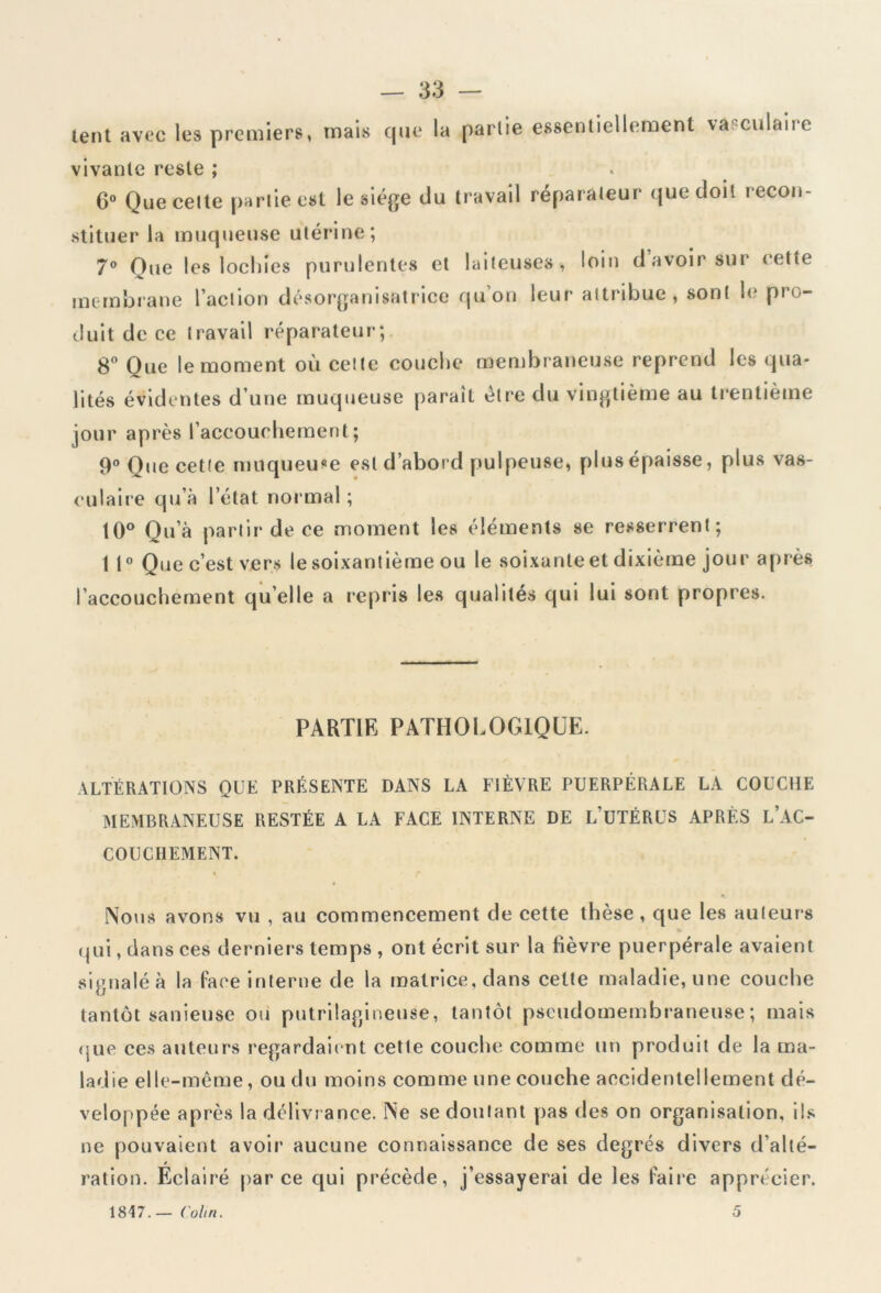 lent avec les premiers, mais que la partie essentiellement vasculaire vivante reste ; 6° Que cette partie est le siège du travail réparateur que doit recon- stituer la muqueuse utérine; 7° Que les lochies purulentes et laiteuses, loin d avoir sur cette membrane l’action désorganisatrice qu on leur attribue, sont le pro- duit de ce travail réparateur; 8° Que le moment où cette couche membraneuse reprend les qua- lités évidentes d’une muqueuse paraît être du vingtième au trentième jour après l’accouchement; 9° Que cette muqueuse est d’abord pulpeuse, plus épaisse, plus vas- culaire qu’à 1 état normal ; 10° Qu’à partir de ce moment les éléments se resserrent; 1 1° Que c’est vers le soixantième ou le soixante et dixième jour après l’accouchement quelle a repris les qualités qui lui sont propres. PARTIR PATHOLOGIQUE. ALTÉRATIONS QUE PRÉSENTE DANS LA FIÈVRE PUERPÉRALE LA COUCHE MEMBRANEUSE RESTÉE A LA FACE INTERNE DE L’üTÉRUS APRÈS L’AC- COUCHEMENT. Nous avons vu , au commencement de cette thèse , que les auteurs qui, dans ces derniers temps , ont écrit sur la fièvre puerpérale avaient signalé à la face interne de la matrice, dans cette maladie, une couche tantôt sanieuse ou putrilagineuse, tantôt pseudomembraneuse; mais que ces auteurs regardaient cetle couche comme un produit de la ma- ladie elle-même, ou du moins comme une couche accidentellement dé- veloppée après la délivrance. Ne se doutant pas des on organisation, ils ne pouvaient avoir aucune connaissance de ses degrés divers d’allé- 1817.— Colin. 5