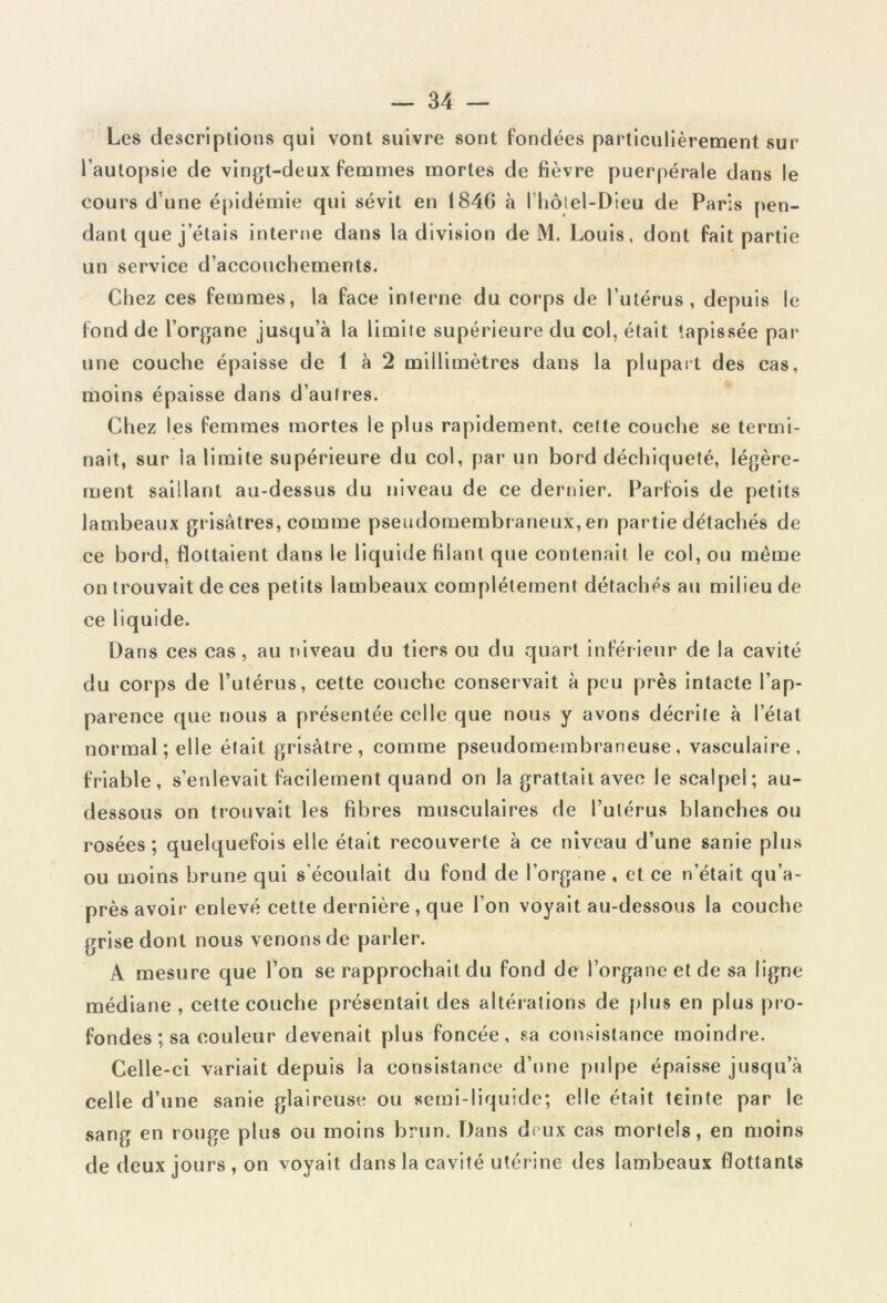 Les descriptions qui vont suivre sont fondées particulièrement sur l’autopsie de vingt-deux femmes mortes de fièvre puerpérale dans le cours d une épidémie qui sévit en 1846 à l’hôtel-Dieu de Paris pen- dant que j étais interne dans la division de M. Louis, dont fait partie un service d’accouchements. Chez ces femmes, la face interne du corps de l’utérus, depuis le fond de l’organe jusqu’à la limite supérieure du col, était tapissée par une couche épaisse de 1 à 2 millimètres dans la plupart des cas, moins épaisse dans d’autres. Chez les femmes mortes le plus rapidement, celte couche se termi- nait, sur la limite supérieure du col, par un bord déchiqueté, légère- ment saillant au-dessus du niveau de ce dernier. Parfois de petits lambeaux grisâtres, comme pseudomembraneux, en partie détachés de ce bord, flottaient dans le liquide filant que contenait le col, ou même on trouvait de ces petits lambeaux complètement détachés au milieu de ce liquide. Dans ces cas, au niveau du tiers ou du quart inférieur de la cavité du corps de l’utérus, cette couche conservait à peu près intacte l’ap- parence que nous a présentée celle que nous y avons décrite à l’étal normal; elle était grisâtre, comme pseudomembraneuse, vasculaire, friable, s’enlevait facilement quand on la grattait avec le scalpel; au- dessous on trouvait les fibres musculaires de l’utérus blanches ou rosées; quelquefois elle était recouverte à ce niveau d’une sanie plus ou moins brune qui s’écoulait du fond de l’organe, et ce n’était qu’a- près avoir enlevé cette dernière , que l’on voyait au-dessous la couche grise dont nous venons de parler. A mesure que l’on se rapprochait du fond de l’organe et de sa ligne médiane , cette couche présentait des altérations de plus en plus pro- fondes ; sa couleur devenait plus foncée, sa consistance moindre. Celle-ci variait depuis la consistance d’une pulpe épaisse jusqu’à celle d’une sanie glaireuse ou semi-liquide; elle était teinte par le sang en rouge plus ou moins brun. Dans deux cas mortels, en moins de deux jours , on voyait dans la cavité utérine des lambeaux flottants