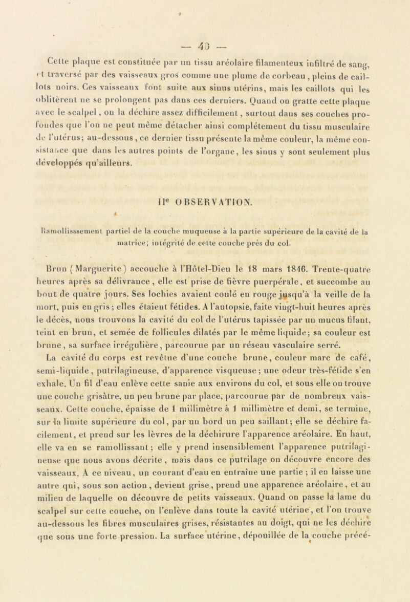 — 43 — Celte plaque est constituée par un tissu aréolaire filamenteux infiltré de sang, ' t traversé par des vaisseaux gro£ comme une plume de corbeau , pleins de cail- lots noirs. Ces vaisseaux font suite aux sinus utérins, mais les caillots qui les oblitèrent ne se prolongent pas dans ces derniers. Quand on gratte cette plaque avec le scalpel, on la déchire assez difficilement, surtout dans ses couches pro- fondes que l’on ne peut même détacher ainsi complètement du tissu musculaire île 1 utérus; au-dessous , ce dernier tissu présente la même couleur, la même con- sistance que dans les autres points de l’organe, les sinus y sont seulement plus développés qu’ailleurs. IIe OBSERVATION. A . Ilamollisssemenl partiel de la couche muqueuse à la partie supérieure de la cavité de la matrice; intégrité de cette couche près du col. Brun (Marguerite) accouche à l’Hôtel-Dieu le 18 mars 1846. Trente-quatre heures après sa délivrance , elle est prise de fièvre puerpérale, et succombe au • • * bout de quatre jours. Ses lochies avaient coulé en rouge jusqu’à la veille de la mort, puis en gris ; elles étaient fétides. A l’autopsie, faite vingt-huit heures après le décès, nous trouvons la cavité du col de l’utérus tapissée par un mucus filant, teint en brun, et semée de follicules dilatés par le même liquide; sa couleur est brune, sa surface irrégulière, parcourue par un réseau vasculaire serré. La cavité du corps est revêtue d’une couche brune, couleur marc de café, semi-liquide, pulrilagineuse, d’apparence visqueuse; une odeur très-fétide s’en exhale. Un fil d’eau enlève celte sanie aux environs du col, et sous elle on trouve une couche grisâtre, un peu brune par place, parcourue par de nombreux vais- seaux. Celte couche, épaisse de 1 millimètre à 1 millimètre et demi, se termine, sur la limite supérieure du col, par un bord un peu saillant; elle se déchire fa- cilement, et prend sur les lèvres de la déchirure l’apparence aréolaire. En haut, elle va en se ramollissant; elle y prend insensiblement l’apparence pulri lagi- neuse que nous avons décrite, mais dans ce pulrilage on découvre encore des vaisseaux. A ce niveau, up courant d’eau en entraîne une partie ; il en laisse une autre qui, sous son action , devient grise, prend une apparence aréolaire, et au milieu de laquelle on découvre de petits vaisseaux. Quand on passe la lame du scalpel sur cette couche, on l’enlève dans toute la cavité utérine, et I on trouve au-dessous les fibres musculaires grises, résistantes au doigt, qui ne les déchire que sous une forte pression. La surface utérine, dépouillée de la^couche précé-