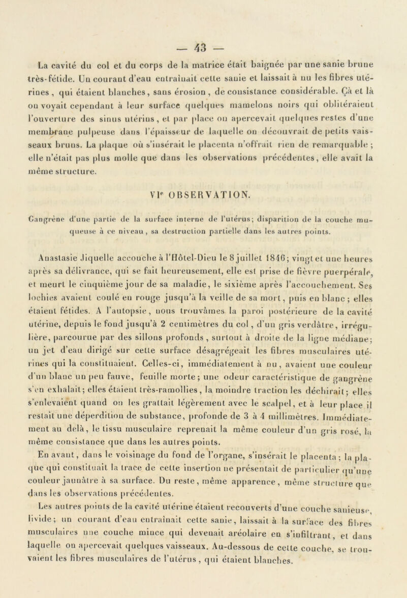 La cavité du col et du corps de la matrice était baignée par une sanie brune très-fétide. Un courant d’eau entraînait celte sanie et laissait à nu les fibres uté- rines , qui étaient blanches, sans érosion , de consistance considérable. Çà et là on voyait cependant à leur surface quelques mamelons noirs qui oblitéraient l’ouverture des sinus utérius , et par place on apercevait quelques restes d’une membrane pulpeuse dans l’épaisseur de laquelle on découvrait de petits vais- seaux bruns. La plaque où s’insérait le placenta n’offrait lien de remarquable; elle n’était pas plus molle que dans les observations précédentes, elle avait la même structure. VIe OBSERVATION. Gangrène d’une partie de la surface interne de l’utérus; disparition de la couche mu- queuse à ce niveau, sa destruction partielle dans les autres points. Anastasie Jiquelle accouche à l’Hôtel-Dieu le 8 juillet 1846; vingt et une heures après sa délivrance, qui se fait heureusement, elle est prise de fièvre puerpérale, et meurt le cinquième jour de sa maladie, le sixième après l’accouchement. Ses lochies avaient coulé eu rouge jusqu’à la veille de sa mort, puis en blanc ; elles étaient fétides. A l’autopsie, uous trouvâmes la paroi postérieure de la cavité utérine, depuis le fond jusqu’à 2 centimètres du col , d’un gris verdâtre, irrégu- lière, parcourue par des sillons profonds , surtout à droite de la ligne médiane: un jet d’eau dirigé sur cette surface désagrégeait les fibres musculaires uté- rines qui la constituaient. Celles-ci, immédiatement à nu, avaient une couleur d’un blanc un peu fauve, feuille morte; une odeur caractéristique de gangrène s’en exhalait; elles étaient très-ramollies, la moindre traction les déchirait; elles s’enlevaient quand on les grattait légèrement avec le scalpel, et à leur place il restait une déperdition de substance, profonde de 3 à 4 millimètres. Immédiate- ment au delà, le tissu musculaire reprenait la même couleur d’un gris rosé, la même consistance que dans les autres points. En avant, dans le voisinage du fond de l’organe, s’insérait le placenta; la pla- que qui constituait la trace de cette insertion ne présentait de particulier qu’une couleur jaunâtre à sa surface. Du reste, même apparence, même structure que dans les observations précédentes. Les autres points de la cavité utérine étaient recouverts d’une couche sanieuse livide; un courant d’eau entraînait celte sanie, laissait à la surface des fibres musculaires une couche mince qui devenait aréolaire en s’infiltrant, et dans laquelle on apercevait quelques vaisseaux. Au-dessous de cette couche, se trou- vaient les fibres musculaires de l’utérus, qui étaient blanches.