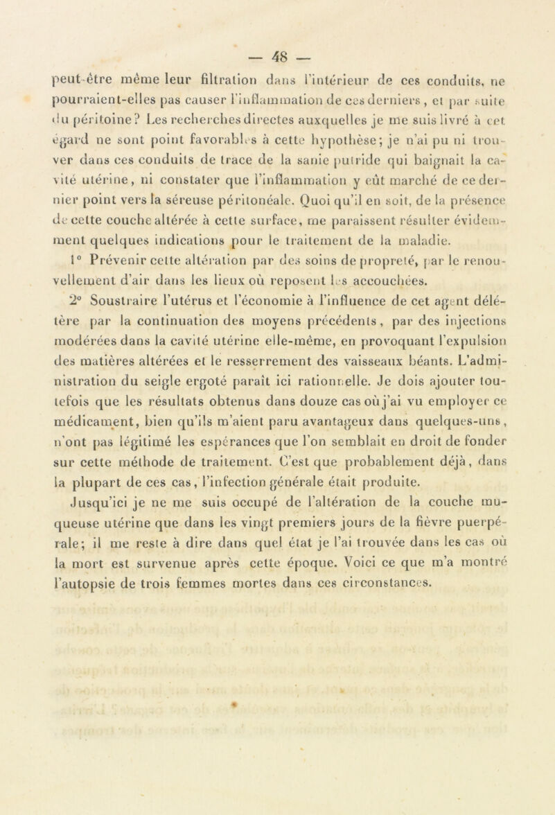 peut-être même leur filtration dans l’intérieur de ces conduits, ne pourraient-elles pas causer l’inflammation de ces derniers , et par suite du péritoine? Les recherches directes auxquelles je me suis livré à cet égard ne sont point favorables à cette hypothèse; je n’ai pu ni trou- ver clans ces conduits de trace de la sanie putride qui baignait la ca- vite utérine, ni constater que l’inflammation y eût marché de ce der- nier point vers la séreuse péritonéale. Quoi qu’il en soit, de la présence de cette couche altérée à cette surface, me paraissent résulter évidem- ment quelques indications pour le traitement de la maladie. i° Prévenir celte altération par des soins de propreté, par le renou- vellement d’air dans les lieux où reposent les accouchées. 2° Soustraire l’utérus et l’économie à l’influence de cet agent délé- tère par la continuation des moyens précédents, par des injections modérées dans la cavité utérine elle-même, en provoquant l’expulsion des matières altérées et le resserrement des vaisseaux béants. L’admi- nistration du seigle ergoté paraît ici rationnelle. Je dois ajouter tou- tefois que les résultats obtenus dans douze cas où j’ai vu employer ce médicament, bien qu’ils m’aient paru avantageux dans quelques-uns, n’ont pas légitimé les espérances que l’on semblait en droit de fonder sur cette méthode de traitement. C’est que probablement déjà, dans la plupart de ces cas, l’infection générale était produite. Jusqu’ici je ne me suis occupé de l’altération de la couche mu- queuse utérine que dans les vingt premiers jours de la fièvre puerpé- rale; il me reste à dire dans quel état je l’ai trouvée dans les cas où la mort est survenue après cette époque. Voici ce que m’a montré l’autopsie de trois femmes mortes dans ces circonstances.