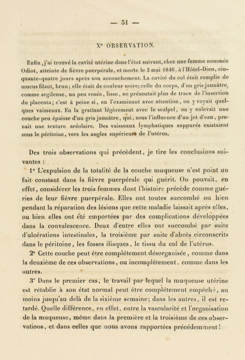 Xe OBSERVATION. # Enfin , j’ai trouvé la cavité utérine dans l’état suivant, chez une femme nommée Odiot, atteinte de fièvre puerpérale, et morte le 3 mai 1846, à I Hotel-Dieu, cin- quante-quatre jours après son accouchement. La cavité du col était remplie de mucus filant, brun; elle était de couleur noire; celle du corps, d’un gris jaunâtre, comme argileuse, un peu rosée, lisse, ne présentait plus de trace de I insertion du placenta’ c’est à peine si, en l’examinant avec attention, on y voyait quel- ques vaisseaux. En la grattant légèrement avec le scalpel, on y enlevait une couche peu épaisse d’un gris jaunâtre, qui, sous l’influence d’un jet d eau , pre- nait une texture aréolaire. Des vaisseaux lymphatiques suppurés existaient sous le péritoine, vers les angles supérieurs de l’utérus. Des trois observations qui précèdent, je tire les conclusions sui- vantes : 1° L’expulsion de la totalité de la couche muqueuse n’est point un fait constant dans la fièvre puerpérale qui guérit. On pouvait, en effet, considérer les trois femmes dont l’histoire précède comme gué- ries de leur fièvre puerpérale. Elles ont toutes succombé ou bien pendant la réparation des lésions que cette maladie laissait après elles, ou bien elles ont été emportées par des complications développées dans la convalescence. Deux d’entre elles ont succombé par suite d’ulcérations intestinales, la troisième par suite d’abcès circonscrits dans le péritoine, les fosses iliaques, le tissu du col de l’utérus. 2° Cette couche peut être complètement désorganisée, comme dans la deuxième de ces observations, ou incomplètement, comme dans les autres. 3° Dans le premier cas, le travail par lequel la muqueuse utérine est rétablie à son état normal peut être complètement empêché, au moins jusqu’au delà de la sixième semaine; dans les autres, il est re- tardé. Quelle différence, en effet, entre la vascularité et l’organisation de la muqueuse, même dans la première et la troisième de ces obser- vations, et dans celles que nous avons rapportées précédemment!