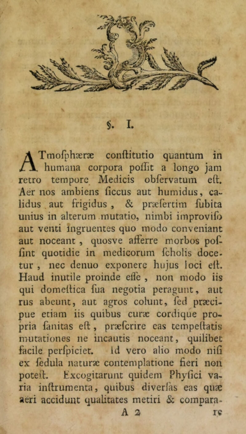 n. humana corpora polfit a longo jam retro tempore Medicis obfervatum eft. Aer nos ambiens ficcus aut humidus, ca- lidus aut frigidus , & pnefertim fubita unius in alterum mutatio, nimbi improvifo aut venti ingruentes quo modo conveniant aut noceant , quosve afferre morbos pof- iint quotidie in medicorum fcholis doce- tur , nec denuo exponere hujus loci eft. Haud inutile proinde effe , non modo iis qui domettica fua negotia peragunt, aut rus abeunt, aut agros colunt, fed praeci- pue etiam iis quibus curae cordique pro- pria fanitas eft, praeferire eas tempeftatis mutationes ne incautis noceant, quilibet facile perfpiciet. Id vero alio modo nifi ex fedula naturae contemplatione fieri non poteft. Excogitarunt quidem Phyfici va- ria inftrumenta, quibus diverlas eas quae aeri accidunt qualitates metiri & compara- A 2